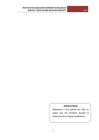 INSTITUTO DE EDUCACION SUPERIOR TECNOLOGICO
      PUBLICO “GILDA LILIANA BALLIVIAN ROSADO”                   2012




                                           DEDICATORIA
                               Agradezco a mis padres por todo su
                               apoyo que me brindaron durante el
                               transcurso de mi carrera profesional.




                               3
 