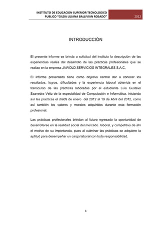 INSTITUTO DE EDUCACION SUPERIOR TECNOLOGICO
          PUBLICO “GILDA LILIANA BALLIVIAN ROSADO”                      2012




                          INTRODUCCIÓN


El presente informe se brinda a solicitud del instituto la descripción de las
experiencias reales del desarrollo de las prácticas profesionales que se
realizo en la empresa JAWOLD SERVICIOS INTEGRALES S.A.C.

El informe presentado tiene como objetivo central dar a conocer los
resultados, logros, dificultades y la experiencia laboral obtenida en el
transcurso de las prácticas laboradas por el estudiante Luis Gustavo
Saavedra Veliz de la especialidad de Computación e Informática, iniciando
así las practicas el día09 de enero del 2012 al 19 de Abril del 2012, como
así también los valores y morales adquiridos durante esta formación
profesional.

Las prácticas profesionales brindan al futuro egresado la oportunidad de
desarrollarse en la realidad social del mercado laboral, y competitivo de ahí
el motivo de su importancia, pues al culminar las prácticas se adquiere la
aptitud para desempeñar un cargo laboral con toda responsabilidad.




                                      6
 