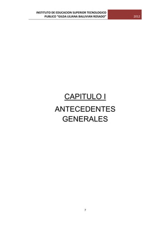 INSTITUTO DE EDUCACION SUPERIOR TECNOLOGICO
      PUBLICO “GILDA LILIANA BALLIVIAN ROSADO”   2012




                  CAPITULO I
            ANTECEDENTES
             GENERALES




                               7
 