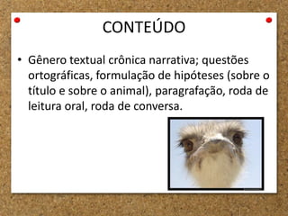 CONTEÚDO
• Gênero textual crônica narrativa; questões
ortográficas, formulação de hipóteses (sobre o
título e sobre o animal), paragrafação, roda de
leitura oral, roda de conversa.
 