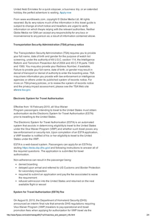 http://www.flysaa.com/za/en/manageMyTrip/Visas/visa_and_passport_info.html 2/4
United Arab Emirates for a quick stopover, a business trip, or an extended
holiday, the perfect adventure is waiting. Apply now
From www.wordtravels.com, copyright © Globe Media Ltd. All rights
reserved. By its very nature much of the information in this travel guide is
subject to change at short notice and travellers are urged to verify
information on which theyre relying with the relevant authorities. Neither
Globe Media nor SAA can accept any responsibility for any loss or
inconvenience to any person as a result of information contained above.
Transportation Security Administration (TSA) privacy notice
The Transportation Security Administration (TSA) requires you to provide
your full name, date of birth and gender for the purpose of watch list
screening, under the authority of 49 U.S.C. section 114, the Intelligence
Reform and Terrorism Prevention Act of 2004 and 49 C.F.R parts 1540
and 1560. You may also provide your Redress Number, if available.
Failure to provide your full name, date of birth, or gender may result in
denial of transport or denial of authority to enter the boarding area. TSA
may share information you provide with law enforcement or intelligence
agencies or others under its published system of records notice. For
more on TSA privacy policies, or to review the system of records notice
and the privacy impact assessment, please see the TSA Web site
atwww.tsa.gov.
Electronic System for Travel Authorisation
Effective from 18 February 2010, all Visa Waiver
Program passengers intending to travel to the United States must obtain
authorisation via the Electronic System for Travel Authorisation (ESTA)
prior to travelling to the United States.
The Electronic System for Travel Authorisation (ESTA) is an automated
system that assists in determining eligibility to travel to the United States
under the Visa Waiver Program (VWP) and whether such travel poses any
law enforcement or security risk. Upon completion of an ESTA application,
a VWP traveller is notified of his or her eligibility to travel to the United
States under the VWP.
ESTA is a web-based system. Passengers can apply for an ESTA by
visiting https://esta.cbp.dhs.gov/ and following instructions to answer all of
the required questions. The application is submitted for travel
authorisation.
Non-adherence can result in the passenger being:
denied boarding
delayed upon arrival and referred to US Customs and Border Protection
for secondary inspection
required to submit an application and pay the fee associated to waive
the requirement
refused admission into the United States and returned on the next
available flight or vessel
System for Travel Authorization (ESTA) Fee
On August 8, 2010, the Department of Homeland Security (DHS)
announced an interim final rule that amends DHS regulations requiring
Visa Waiver Program (VWP) travelers to pay operational and travel
promotion fees when applying for authorization for VWP travel via the
 