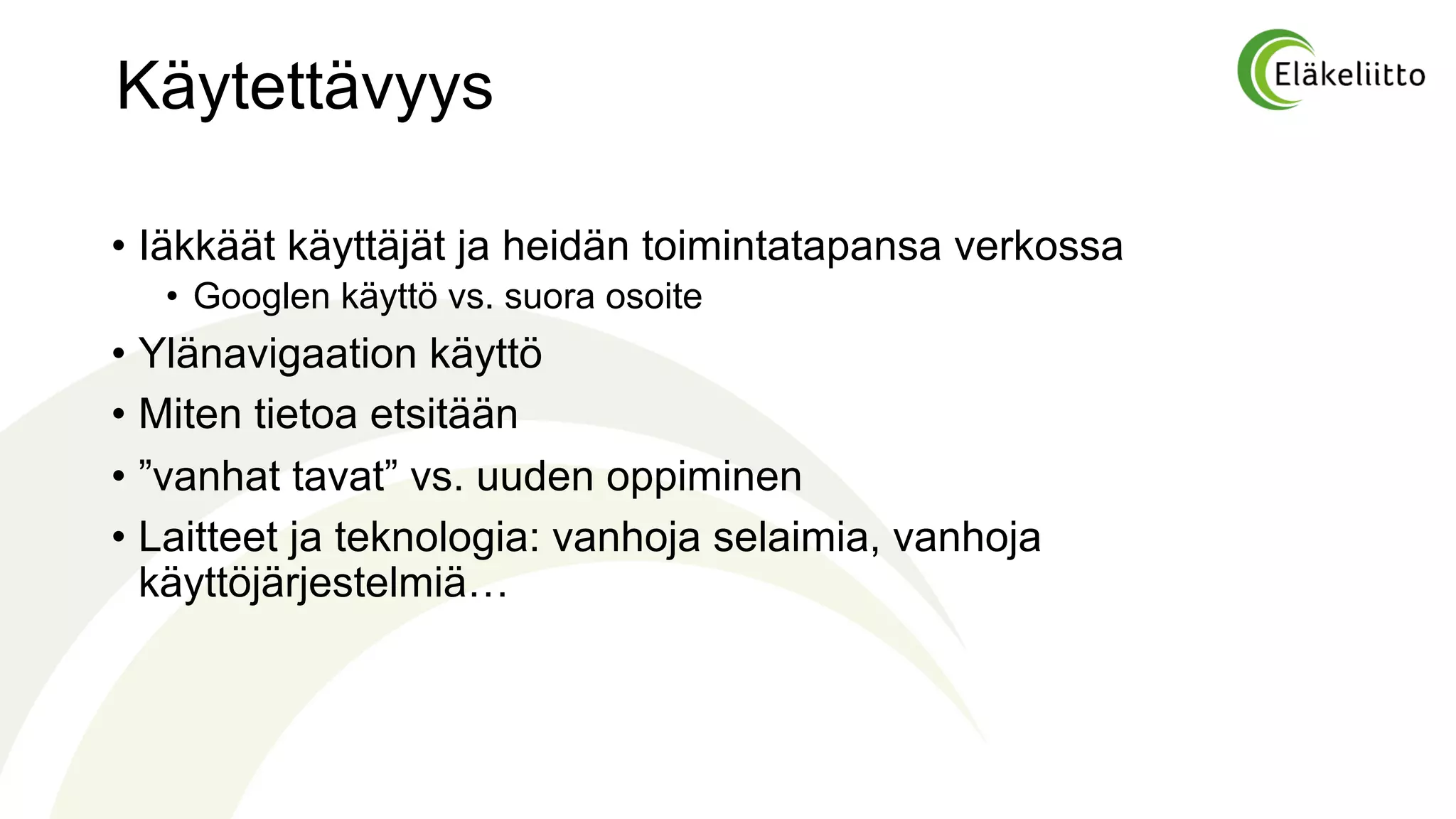 Käytettävyys
• Iäkkäät käyttäjät ja heidän toimintatapansa verkossa
• Googlen käyttö vs. suora osoite
• Ylänavigaation käyttö
• Miten tietoa etsitään
• ”vanhat tavat” vs. uuden oppiminen
• Laitteet ja teknologia: vanhoja selaimia, vanhoja
käyttöjärjestelmiä…
 