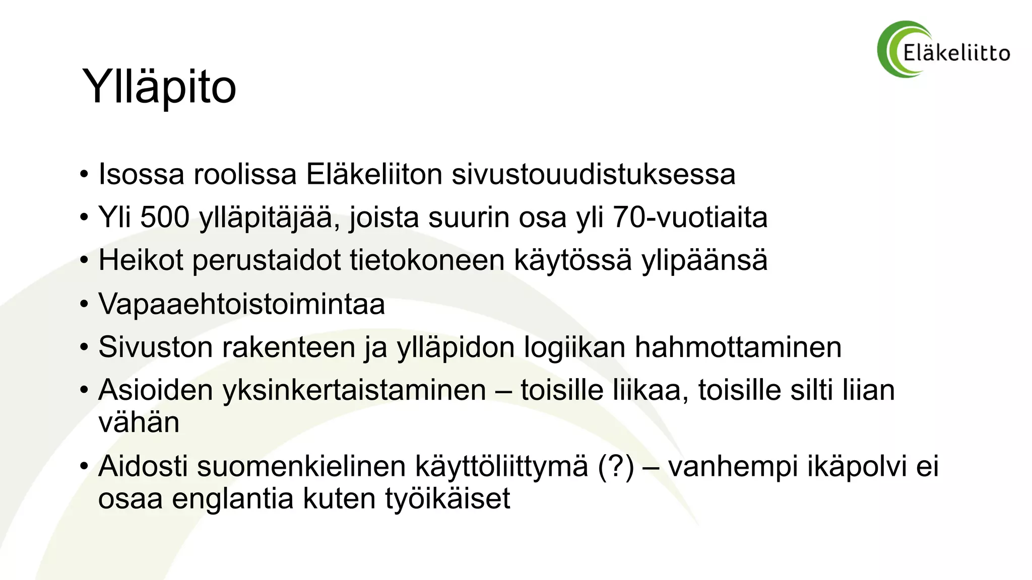 Ylläpito
• Isossa roolissa Eläkeliiton sivustouudistuksessa
• Yli 500 ylläpitäjää, joista suurin osa yli 70-vuotiaita
• Heikot perustaidot tietokoneen käytössä ylipäänsä
• Vapaaehtoistoimintaa
• Sivuston rakenteen ja ylläpidon logiikan hahmottaminen
• Asioiden yksinkertaistaminen – toisille liikaa, toisille silti liian
vähän
• Aidosti suomenkielinen käyttöliittymä (?) – vanhempi ikäpolvi ei
osaa englantia kuten työikäiset
 