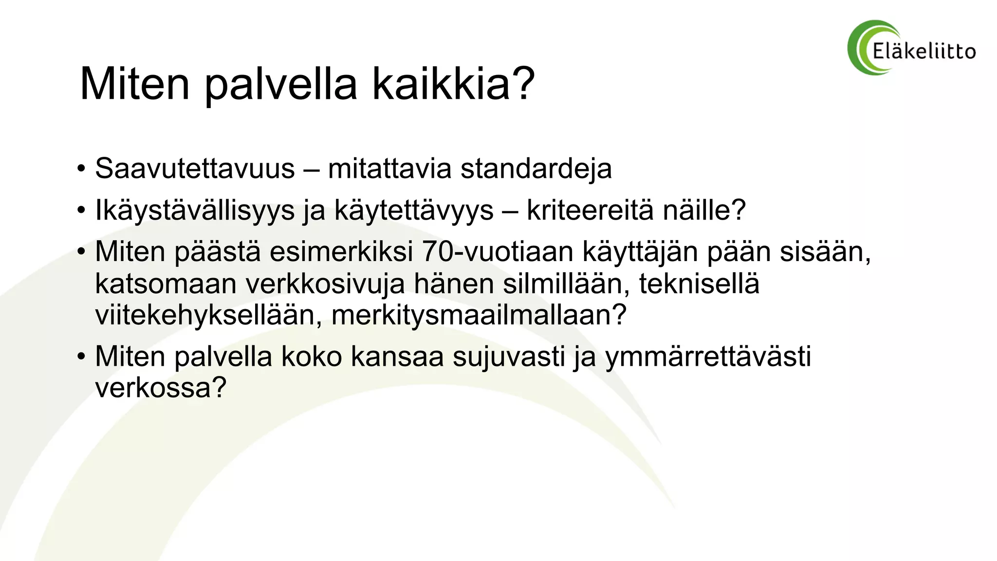 Miten palvella kaikkia?
• Saavutettavuus – mitattavia standardeja
• Ikäystävällisyys ja käytettävyys – kriteereitä näille?
• Miten päästä esimerkiksi 70-vuotiaan käyttäjän pään sisään,
katsomaan verkkosivuja hänen silmillään, teknisellä
viitekehyksellään, merkitysmaailmallaan?
• Miten palvella koko kansaa sujuvasti ja ymmärrettävästi
verkossa?
 