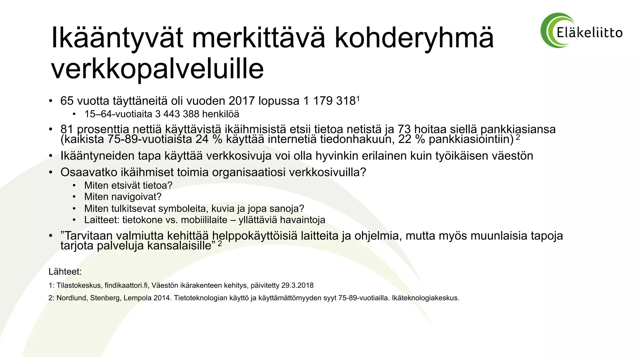 Ikääntyvät merkittävä kohderyhmä
verkkopalveluille
• 65 vuotta täyttäneitä oli vuoden 2017 lopussa 1 179 3181
• 15–64-vuotiaita 3 443 388 henkilöä
• 81 prosenttia nettiä käyttävistä ikäihmisistä etsii tietoa netistä ja 73 hoitaa siellä pankkiasiansa
(kaikista 75-89-vuotiaista 24 % käyttää internetiä tiedonhakuun, 22 % pankkiasiointiin) 2
• Ikääntyneiden tapa käyttää verkkosivuja voi olla hyvinkin erilainen kuin työikäisen väestön
• Osaavatko ikäihmiset toimia organisaatiosi verkkosivuilla?
• Miten etsivät tietoa?
• Miten navigoivat?
• Miten tulkitsevat symboleita, kuvia ja jopa sanoja?
• Laitteet: tietokone vs. mobiililaite – yllättäviä havaintoja
• ”Tarvitaan valmiutta kehittää helppokäyttöisiä laitteita ja ohjelmia, mutta myös muunlaisia tapoja
tarjota palveluja kansalaisille” 2
Lähteet:
1: Tilastokeskus, findikaattori.fi, Väestön ikärakenteen kehitys, päivitetty 29.3.2018
2: Nordlund, Stenberg, Lempola 2014. Tietoteknologian käyttö ja käyttämättömyyden syyt 75-89-vuotiailla. Ikäteknologiakeskus.
 