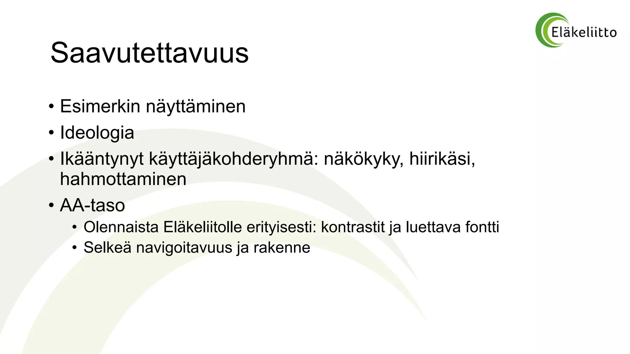 Saavutettavuus
• Esimerkin näyttäminen
• Ideologia
• Ikääntynyt käyttäjäkohderyhmä: näkökyky, hiirikäsi,
hahmottaminen
• AA-taso
• Olennaista Eläkeliitolle erityisesti: kontrastit ja luettava fontti
• Selkeä navigoitavuus ja rakenne
 