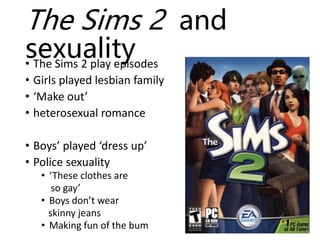The Sims 2 and
sexuality• The Sims 2 play episodes
• Girls played lesbian family
• ‘Make out’
• heterosexual romance
• Boys’ played ‘dress up’
• Police sexuality
• ‘These clothes are
so gay’
• Boys don’t wear
skinny jeans
• Making fun of the bum
 