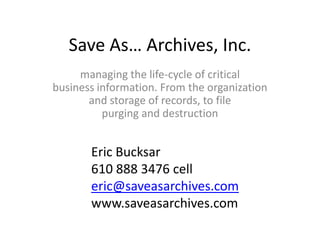 Save As… Archives, Inc.
     managing the life-cycle of critical
business information. From the organization
       and storage of records, to file
          purging and destruction


       Eric Bucksar
       610 888 3476 cell
       eric@saveasarchives.com
       www.saveasarchives.com
 