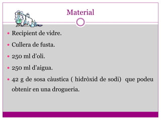 Material

 Recipient de vidre.

 Cullera de fusta.

 250 ml d’oli.

 250 ml d’aigua.

 42 g de sosa càustica ( hidròxid de sodi) que podeu
 obtenir en una drogueria.
 