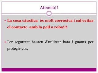 Atenció!!

 La sosa càustica és molt corrosiva i cal evitar

 el contacte amb la pell o roba!!!



 Per seguretat haureu d’utilitzar bata i guants per

 protegir-vos.
 