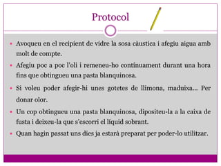 Protocol

 Avoqueu en el recipient de vidre la sosa càustica i afegiu aigua amb
  molt de compte.
 Afegiu poc a poc l’oli i remeneu-ho contínuament durant una hora
  fins que obtingueu una pasta blanquinosa.
 Si voleu poder afegir-hi unes gotetes de llimona, maduixa... Per

  donar olor.
 Un cop obtingueu una pasta blanquinosa, dipositeu-la a la caixa de
  fusta i deixeu-la que s’escorri el líquid sobrant.
 Quan hagin passat uns dies ja estarà preparat per poder-lo utilitzar.
 