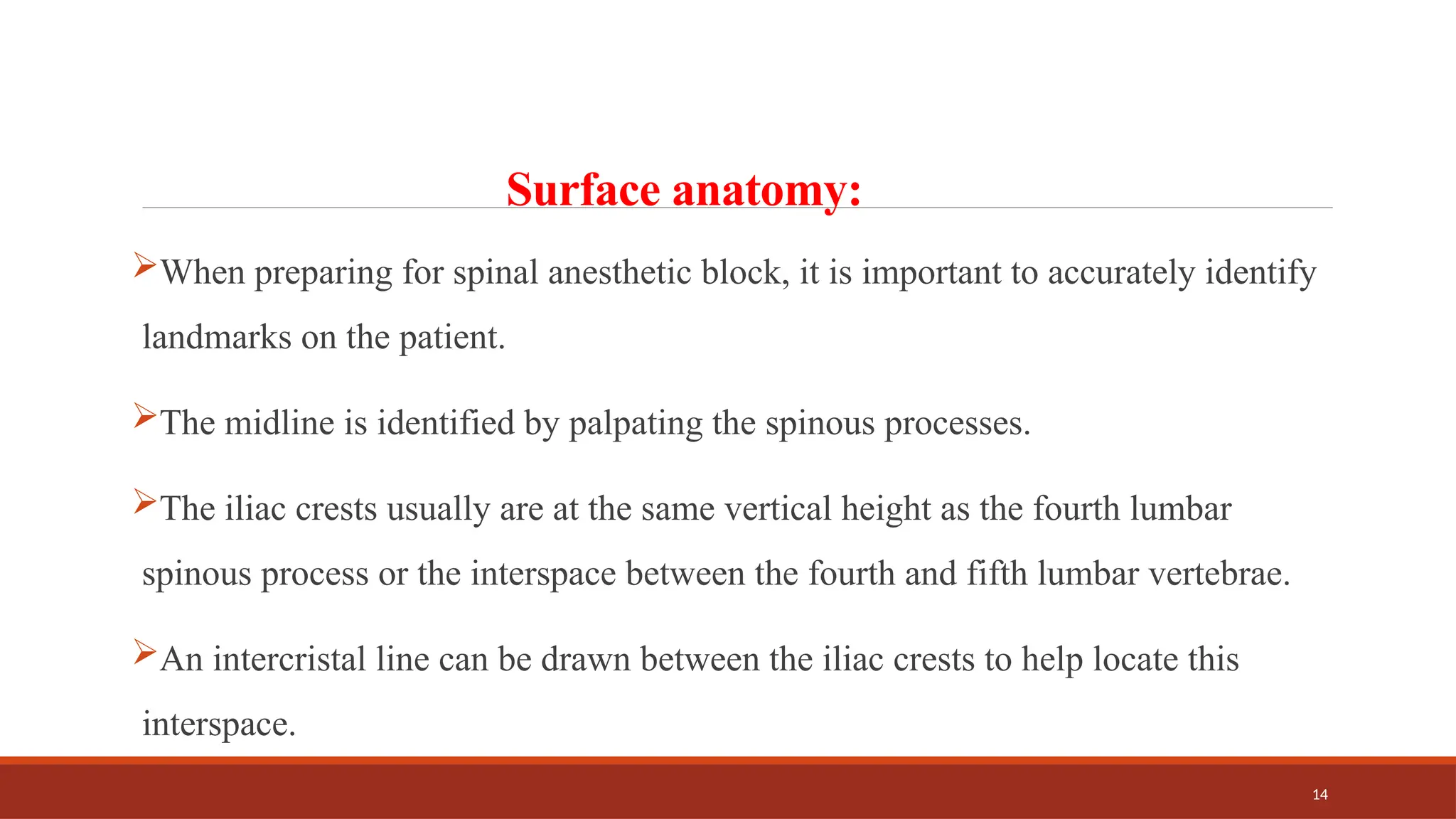 14
Surface anatomy:
When preparing for spinal anesthetic block, it is important to accurately identify
landmarks on the patient.
The midline is identified by palpating the spinous processes.
The iliac crests usually are at the same vertical height as the fourth lumbar
spinous process or the interspace between the fourth and fifth lumbar vertebrae.
An intercristal line can be drawn between the iliac crests to help locate this
interspace.
 