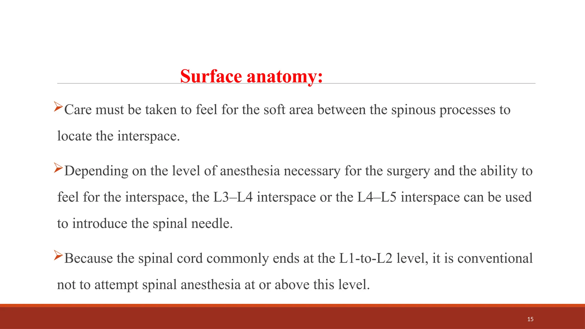 15
Surface anatomy:
Care must be taken to feel for the soft area between the spinous processes to
locate the interspace.
Depending on the level of anesthesia necessary for the surgery and the ability to
feel for the interspace, the L3–L4 interspace or the L4–L5 interspace can be used
to introduce the spinal needle.
Because the spinal cord commonly ends at the L1-to-L2 level, it is conventional
not to attempt spinal anesthesia at or above this level.
 