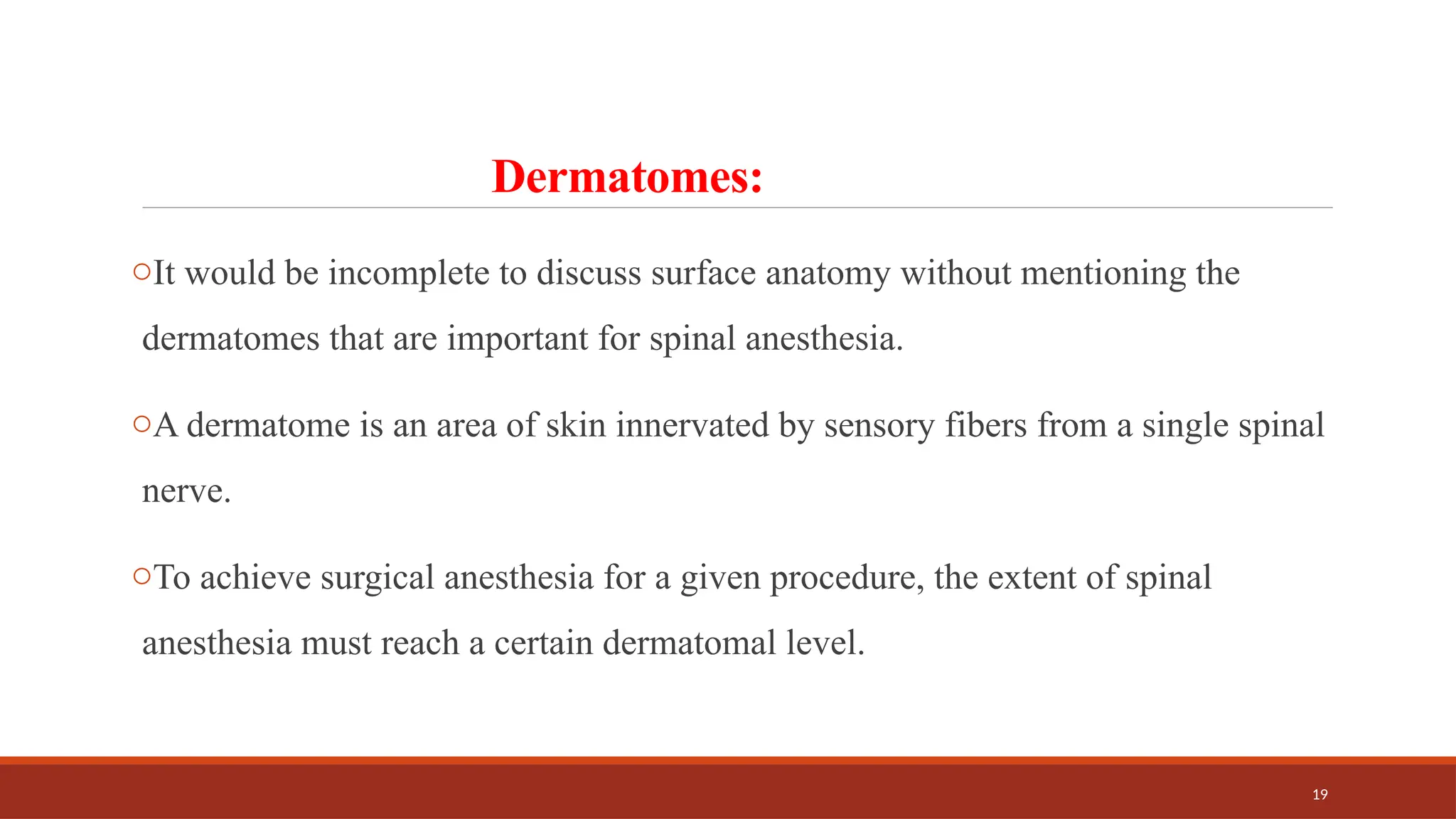 19
Dermatomes:
oIt would be incomplete to discuss surface anatomy without mentioning the
dermatomes that are important for spinal anesthesia.
oA dermatome is an area of skin innervated by sensory fibers from a single spinal
nerve.
oTo achieve surgical anesthesia for a given procedure, the extent of spinal
anesthesia must reach a certain dermatomal level.
 