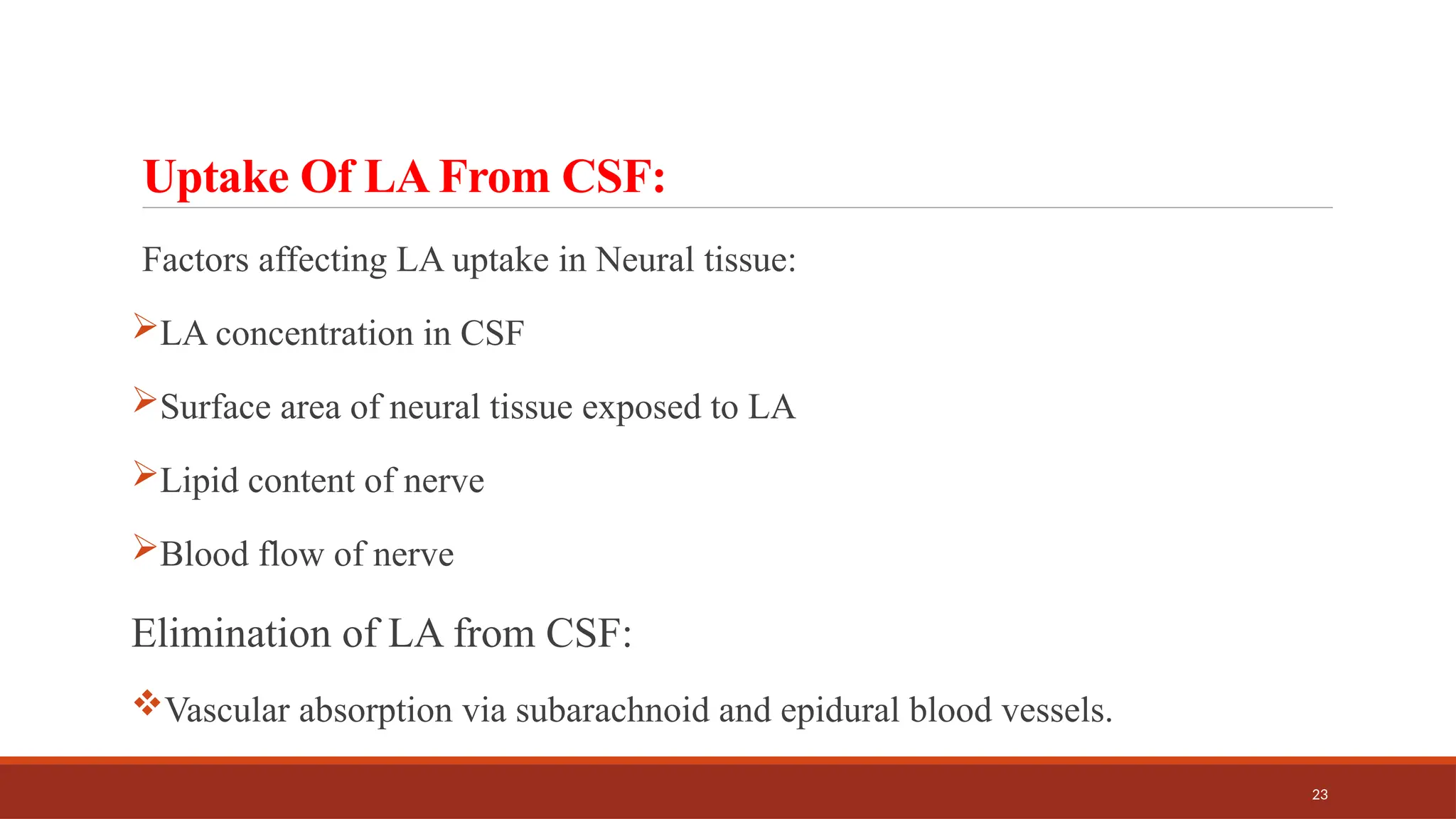 23
Uptake Of LA From CSF:
Factors affecting LA uptake in Neural tissue:
LA concentration in CSF
Surface area of neural tissue exposed to LA
Lipid content of nerve
Blood flow of nerve
Elimination of LA from CSF:
Vascular absorption via subarachnoid and epidural blood vessels.
 