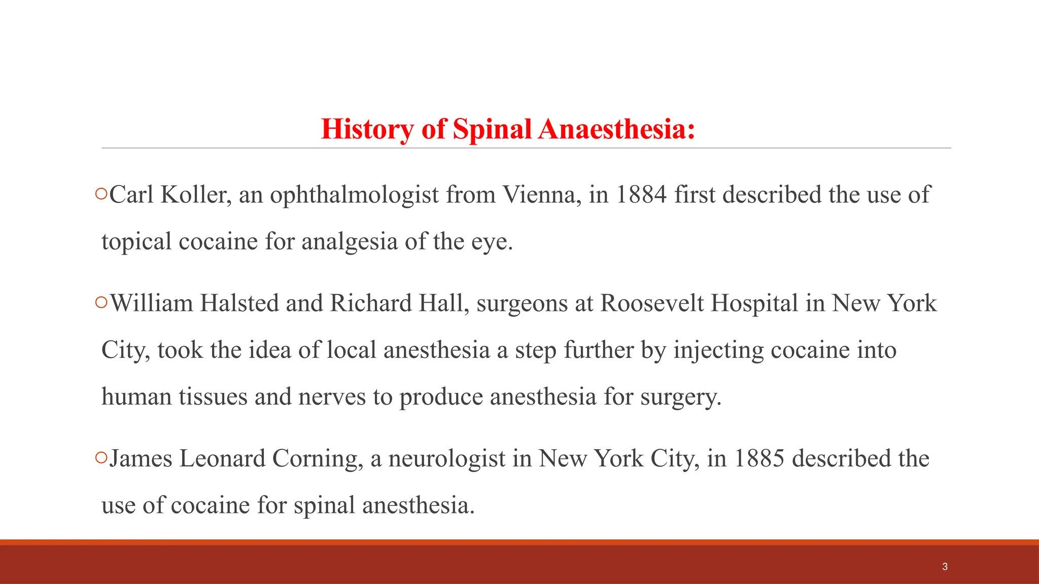 3
History of Spinal Anaesthesia:
oCarl Koller, an ophthalmologist from Vienna, in 1884 first described the use of
topical cocaine for analgesia of the eye.
oWilliam Halsted and Richard Hall, surgeons at Roosevelt Hospital in New York
City, took the idea of local anesthesia a step further by injecting cocaine into
human tissues and nerves to produce anesthesia for surgery.
oJames Leonard Corning, a neurologist in New York City, in 1885 described the
use of cocaine for spinal anesthesia.
 