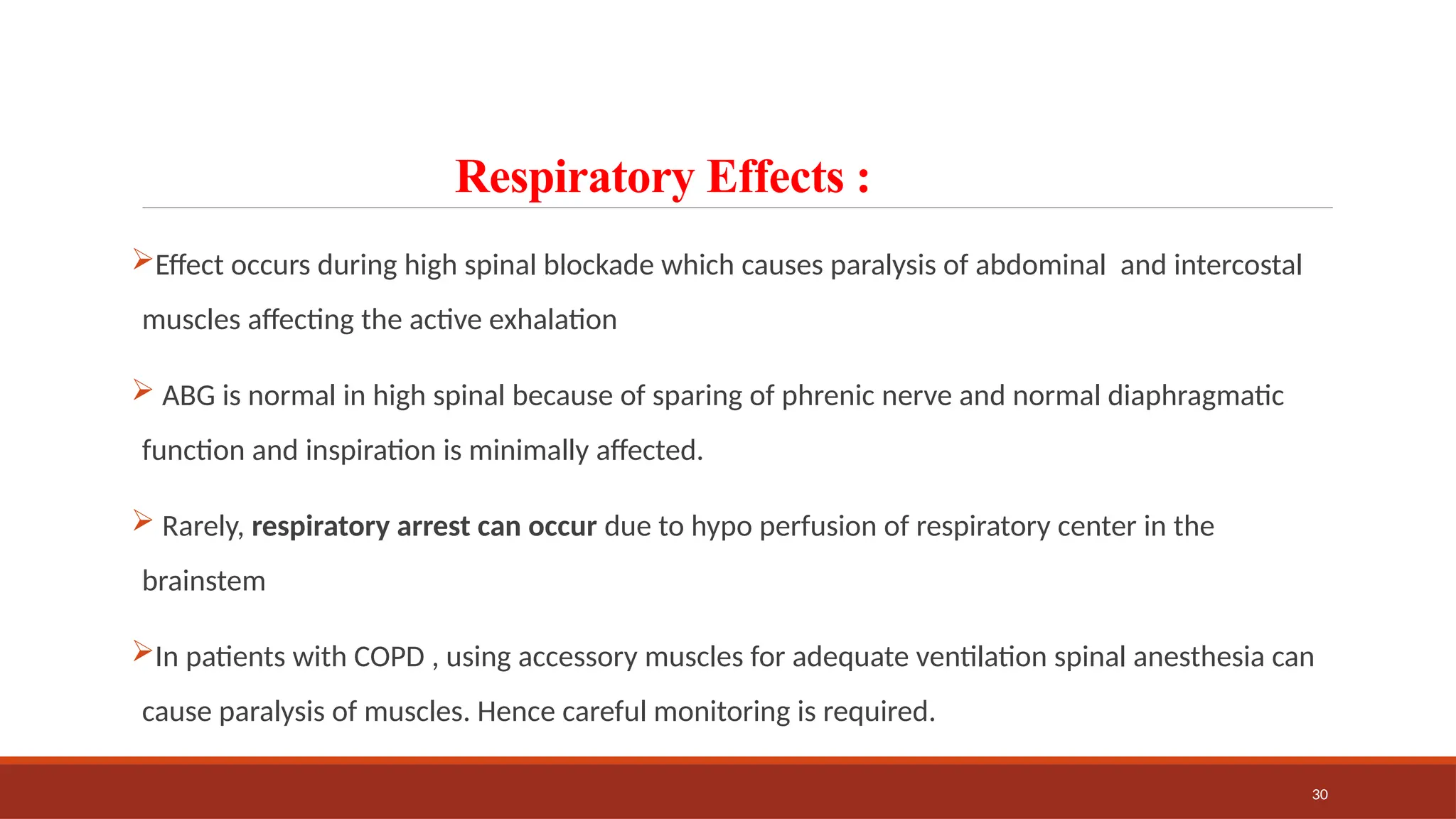 30
Respiratory Effects :
Effect occurs during high spinal blockade which causes paralysis of abdominal and intercostal
muscles affecting the active exhalation
 ABG is normal in high spinal because of sparing of phrenic nerve and normal diaphragmatic
function and inspiration is minimally affected.
 Rarely, respiratory arrest can occur due to hypo perfusion of respiratory center in the
brainstem
In patients with COPD , using accessory muscles for adequate ventilation spinal anesthesia can
cause paralysis of muscles. Hence careful monitoring is required.
 