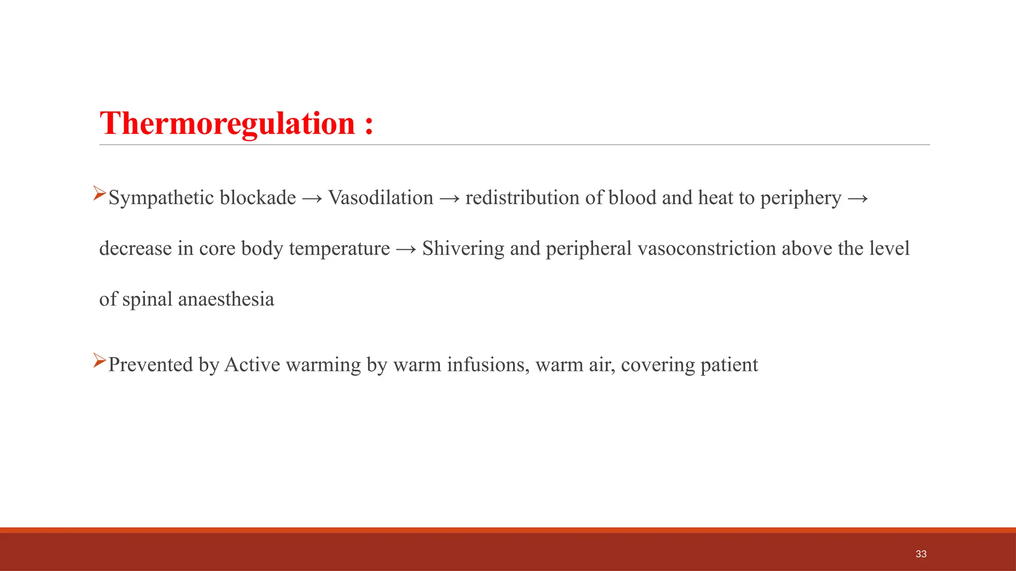 33
Thermoregulation :
Sympathetic blockade → Vasodilation → redistribution of blood and heat to periphery →
decrease in core body temperature → Shivering and peripheral vasoconstriction above the level
of spinal anaesthesia
Prevented by Active warming by warm infusions, warm air, covering patient
 