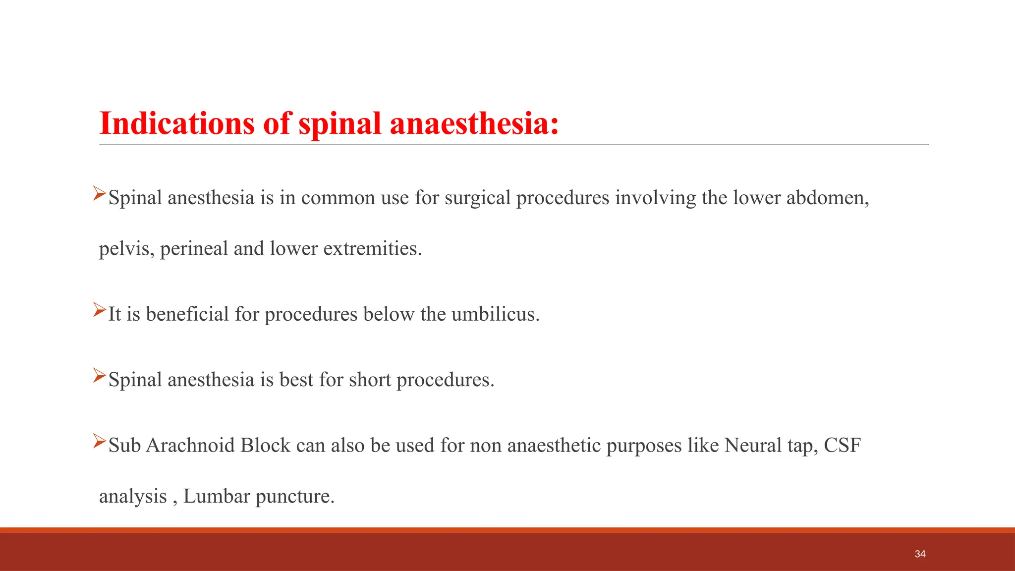 34
Indications of spinal anaesthesia:
Spinal anesthesia is in common use for surgical procedures involving the lower abdomen,
pelvis, perineal and lower extremities.
It is beneficial for procedures below the umbilicus.
Spinal anesthesia is best for short procedures.
Sub Arachnoid Block can also be used for non anaesthetic purposes like Neural tap, CSF
analysis , Lumbar puncture.
 