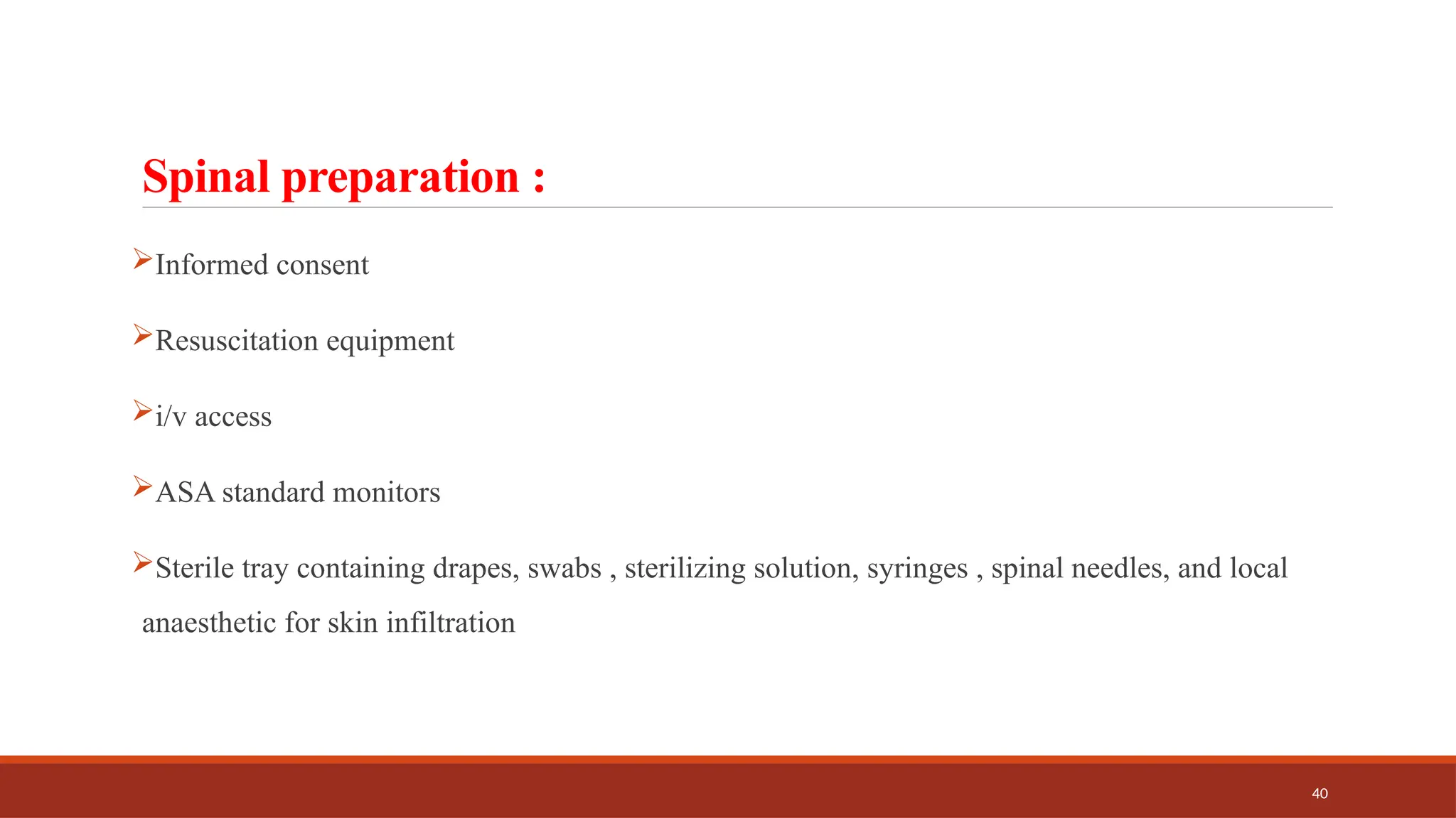 40
Spinal preparation :
Informed consent
Resuscitation equipment
i/v access
ASA standard monitors
Sterile tray containing drapes, swabs , sterilizing solution, syringes , spinal needles, and local
anaesthetic for skin infiltration
 