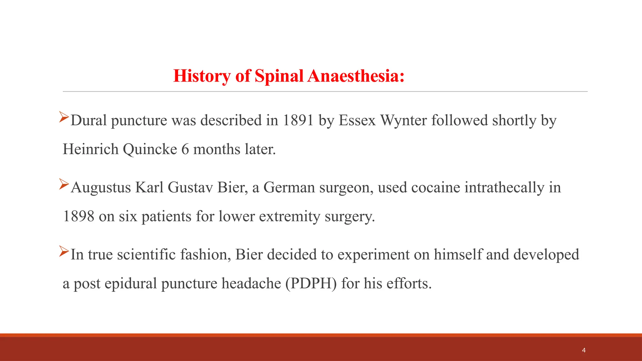 4
History of Spinal Anaesthesia:
Dural puncture was described in 1891 by Essex Wynter followed shortly by
Heinrich Quincke 6 months later.
Augustus Karl Gustav Bier, a German surgeon, used cocaine intrathecally in
1898 on six patients for lower extremity surgery.
In true scientific fashion, Bier decided to experiment on himself and developed
a post epidural puncture headache (PDPH) for his efforts.
 