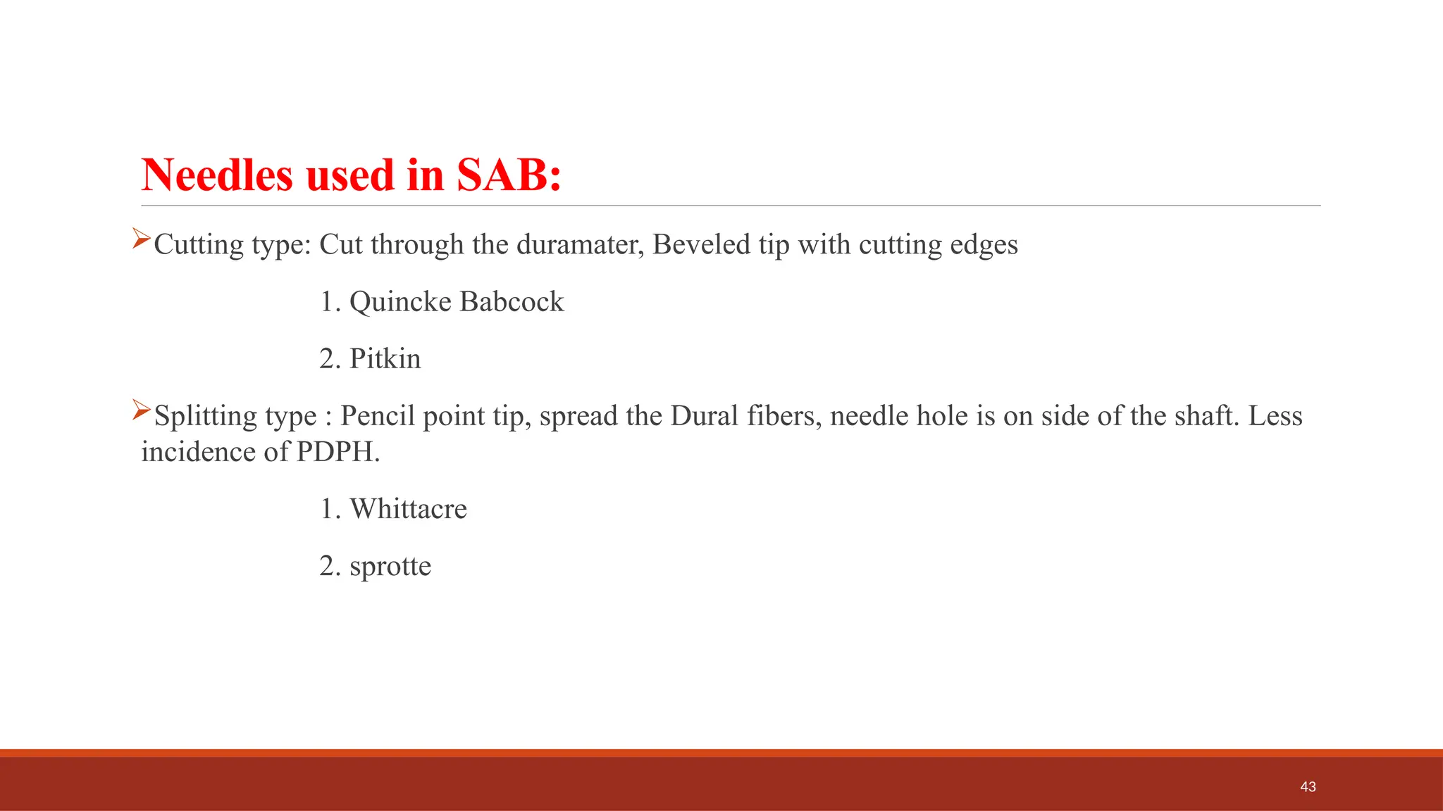 43
Needles used in SAB:
Cutting type: Cut through the duramater, Beveled tip with cutting edges
1. Quincke Babcock
2. Pitkin
Splitting type : Pencil point tip, spread the Dural fibers, needle hole is on side of the shaft. Less
incidence of PDPH.
1. Whittacre
2. sprotte
 