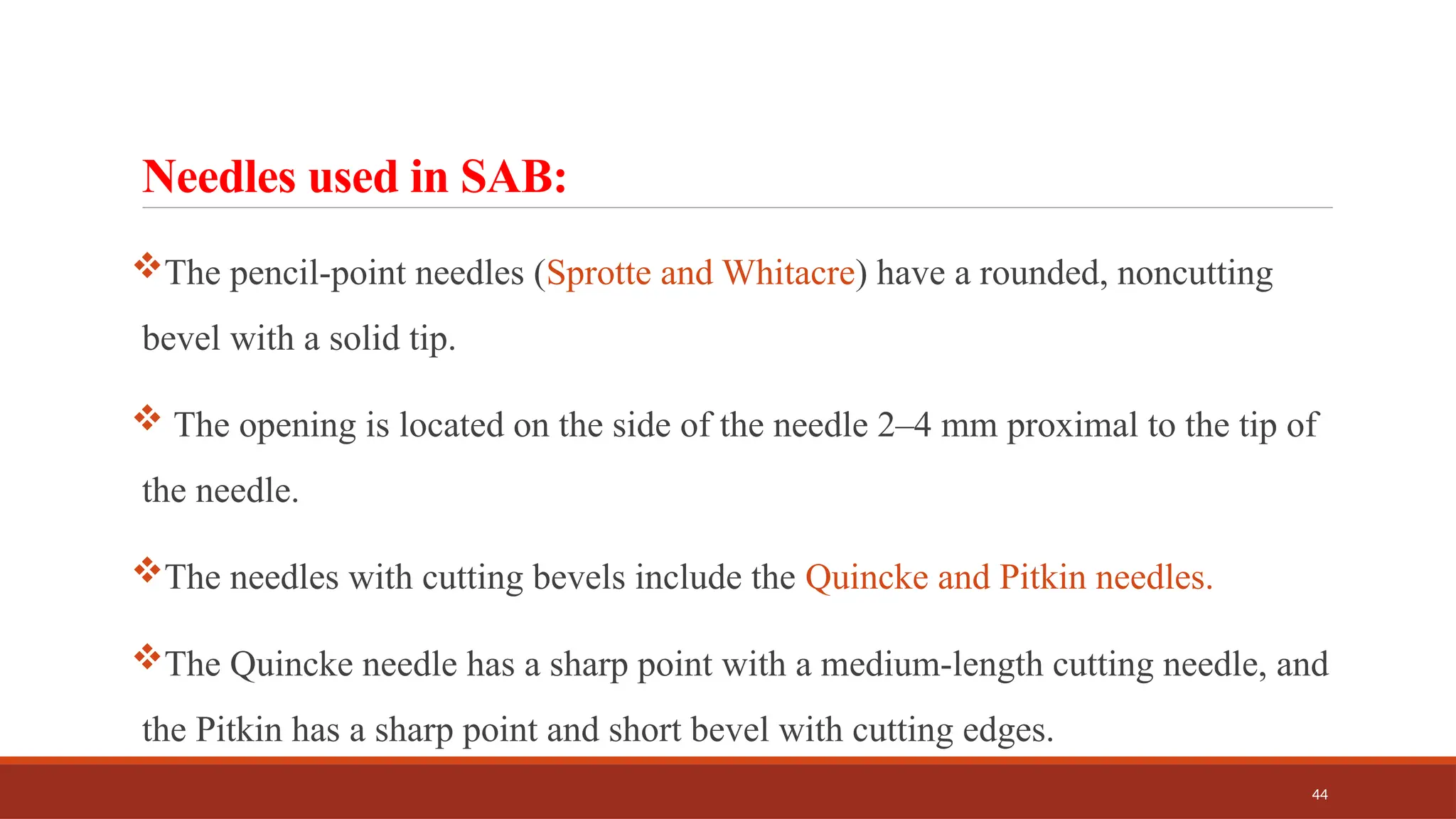 44
Needles used in SAB:
The pencil-point needles (Sprotte and Whitacre) have a rounded, noncutting
bevel with a solid tip.
 The opening is located on the side of the needle 2–4 mm proximal to the tip of
the needle.
The needles with cutting bevels include the Quincke and Pitkin needles.
The Quincke needle has a sharp point with a medium-length cutting needle, and
the Pitkin has a sharp point and short bevel with cutting edges.
 