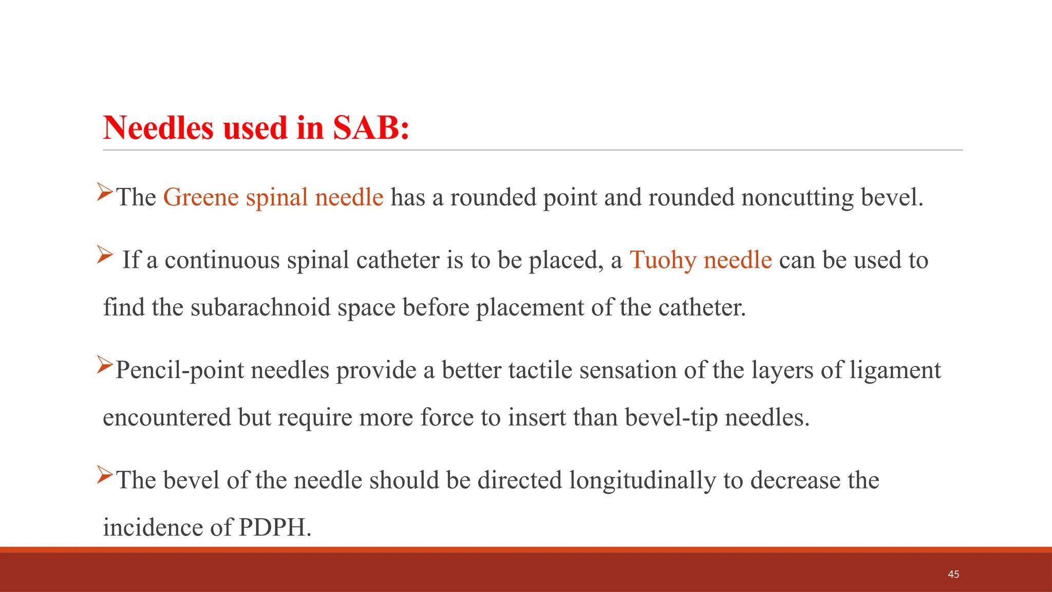 45
Needles used in SAB:
The Greene spinal needle has a rounded point and rounded noncutting bevel.
 If a continuous spinal catheter is to be placed, a Tuohy needle can be used to
find the subarachnoid space before placement of the catheter.
Pencil-point needles provide a better tactile sensation of the layers of ligament
encountered but require more force to insert than bevel-tip needles.
The bevel of the needle should be directed longitudinally to decrease the
incidence of PDPH.
 