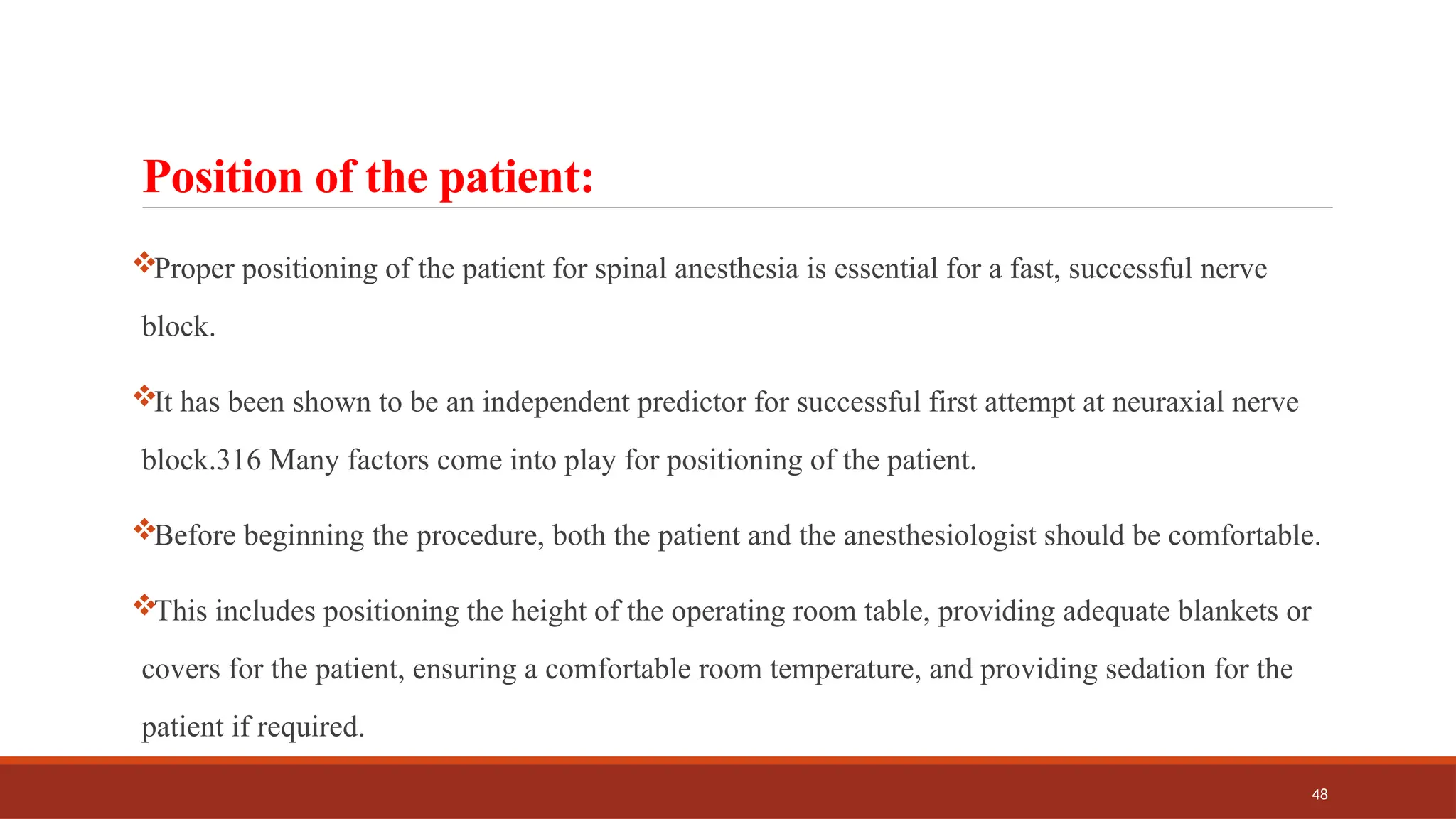 48
Position of the patient:
Proper positioning of the patient for spinal anesthesia is essential for a fast, successful nerve
block.
It has been shown to be an independent predictor for successful first attempt at neuraxial nerve
block.316 Many factors come into play for positioning of the patient.
Before beginning the procedure, both the patient and the anesthesiologist should be comfortable.
This includes positioning the height of the operating room table, providing adequate blankets or
covers for the patient, ensuring a comfortable room temperature, and providing sedation for the
patient if required.
 