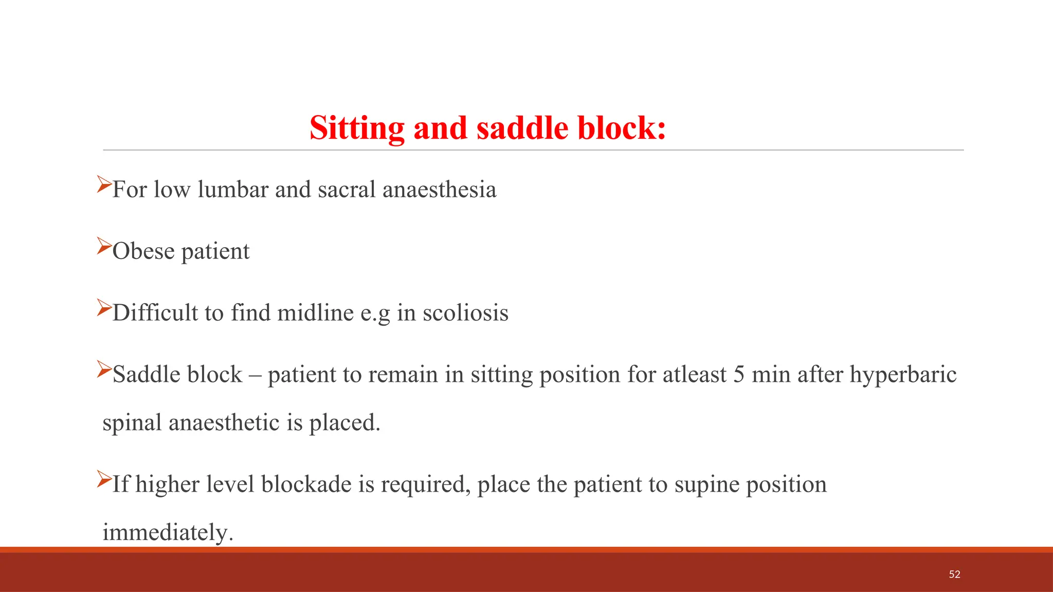 52
Sitting and saddle block:
For low lumbar and sacral anaesthesia
Obese patient
Difficult to find midline e.g in scoliosis
Saddle block – patient to remain in sitting position for atleast 5 min after hyperbaric
spinal anaesthetic is placed.
If higher level blockade is required, place the patient to supine position
immediately.
 