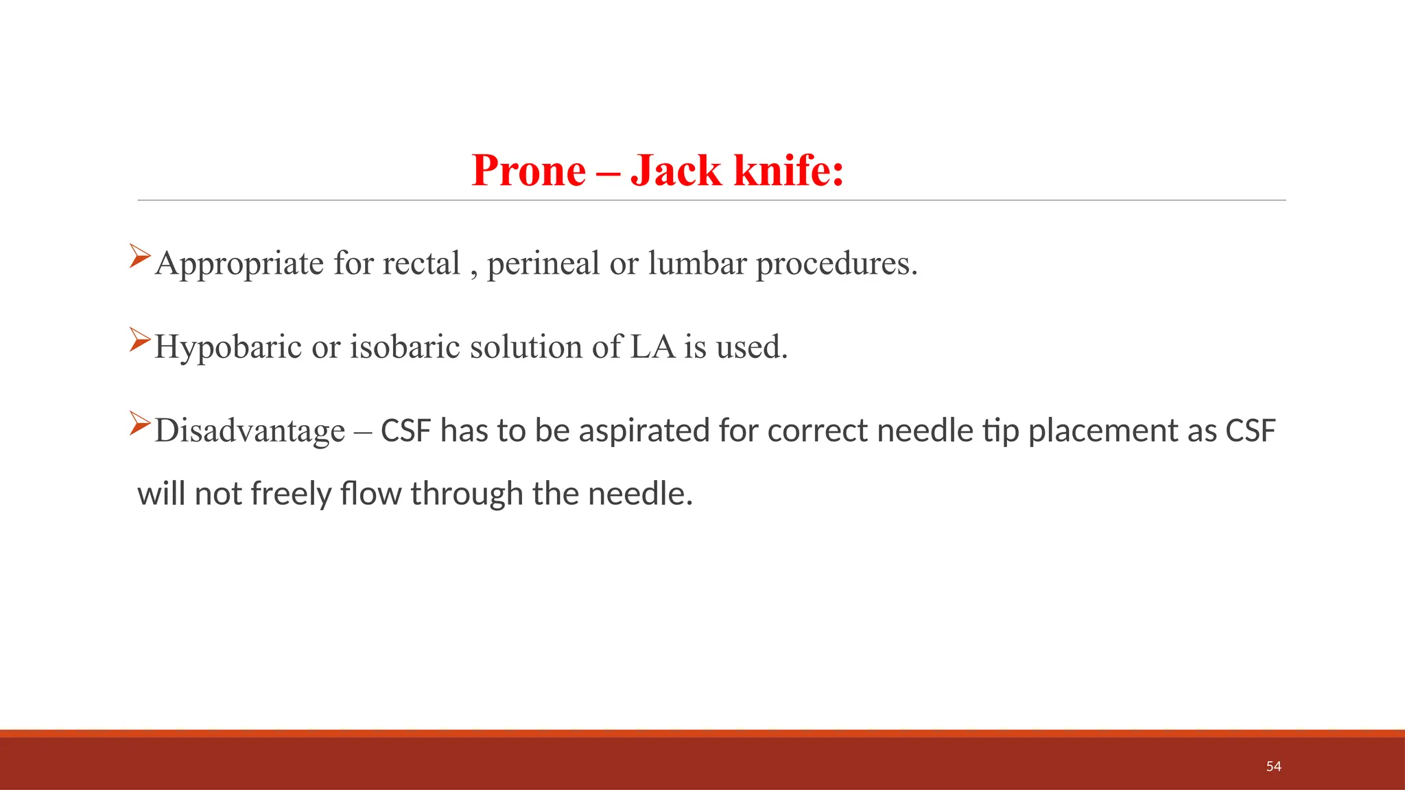 54
Prone – Jack knife:
Appropriate for rectal , perineal or lumbar procedures.
Hypobaric or isobaric solution of LA is used.
Disadvantage – CSF has to be aspirated for correct needle tip placement as CSF
will not freely flow through the needle.
 