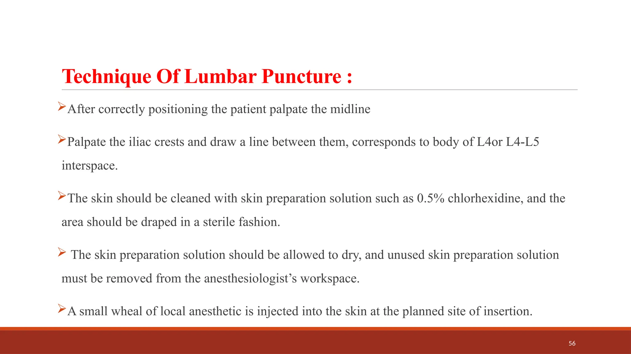 56
Technique Of Lumbar Puncture :
After correctly positioning the patient palpate the midline
Palpate the iliac crests and draw a line between them, corresponds to body of L4or L4-L5
interspace.
The skin should be cleaned with skin preparation solution such as 0.5% chlorhexidine, and the
area should be draped in a sterile fashion.
 The skin preparation solution should be allowed to dry, and unused skin preparation solution
must be removed from the anesthesiologist’s workspace.
A small wheal of local anesthetic is injected into the skin at the planned site of insertion.
 