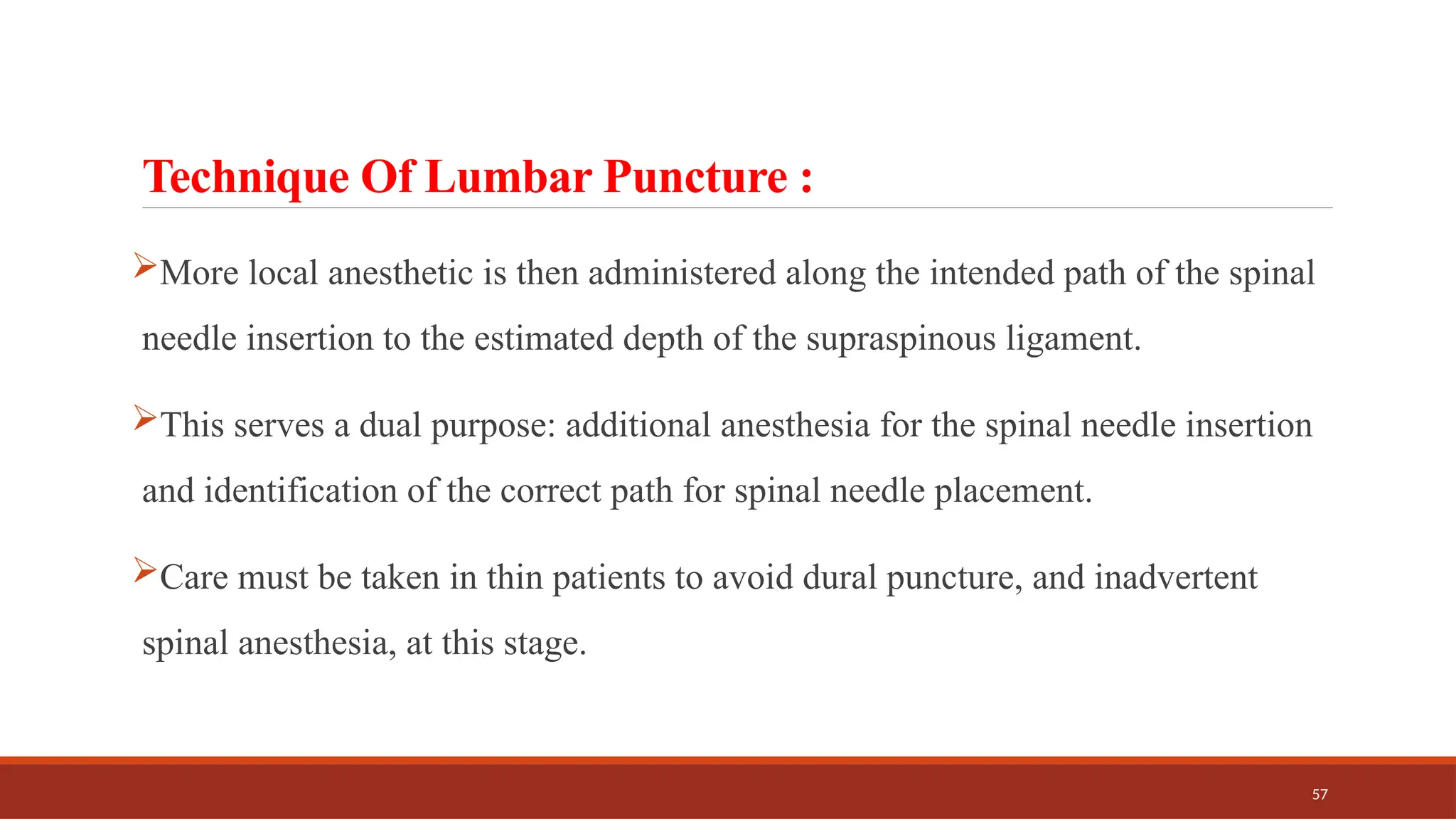 57
Technique Of Lumbar Puncture :
More local anesthetic is then administered along the intended path of the spinal
needle insertion to the estimated depth of the supraspinous ligament.
This serves a dual purpose: additional anesthesia for the spinal needle insertion
and identification of the correct path for spinal needle placement.
Care must be taken in thin patients to avoid dural puncture, and inadvertent
spinal anesthesia, at this stage.
 