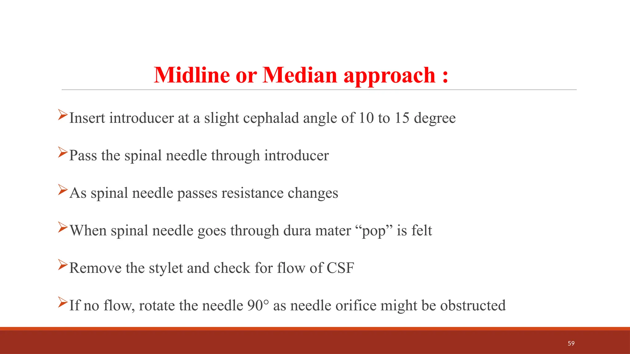 59
Midline or Median approach :
Insert introducer at a slight cephalad angle of 10 to 15 degree
Pass the spinal needle through introducer
As spinal needle passes resistance changes
When spinal needle goes through dura mater “pop” is felt
Remove the stylet and check for flow of CSF
If no flow, rotate the needle 90° as needle orifice might be obstructed
 