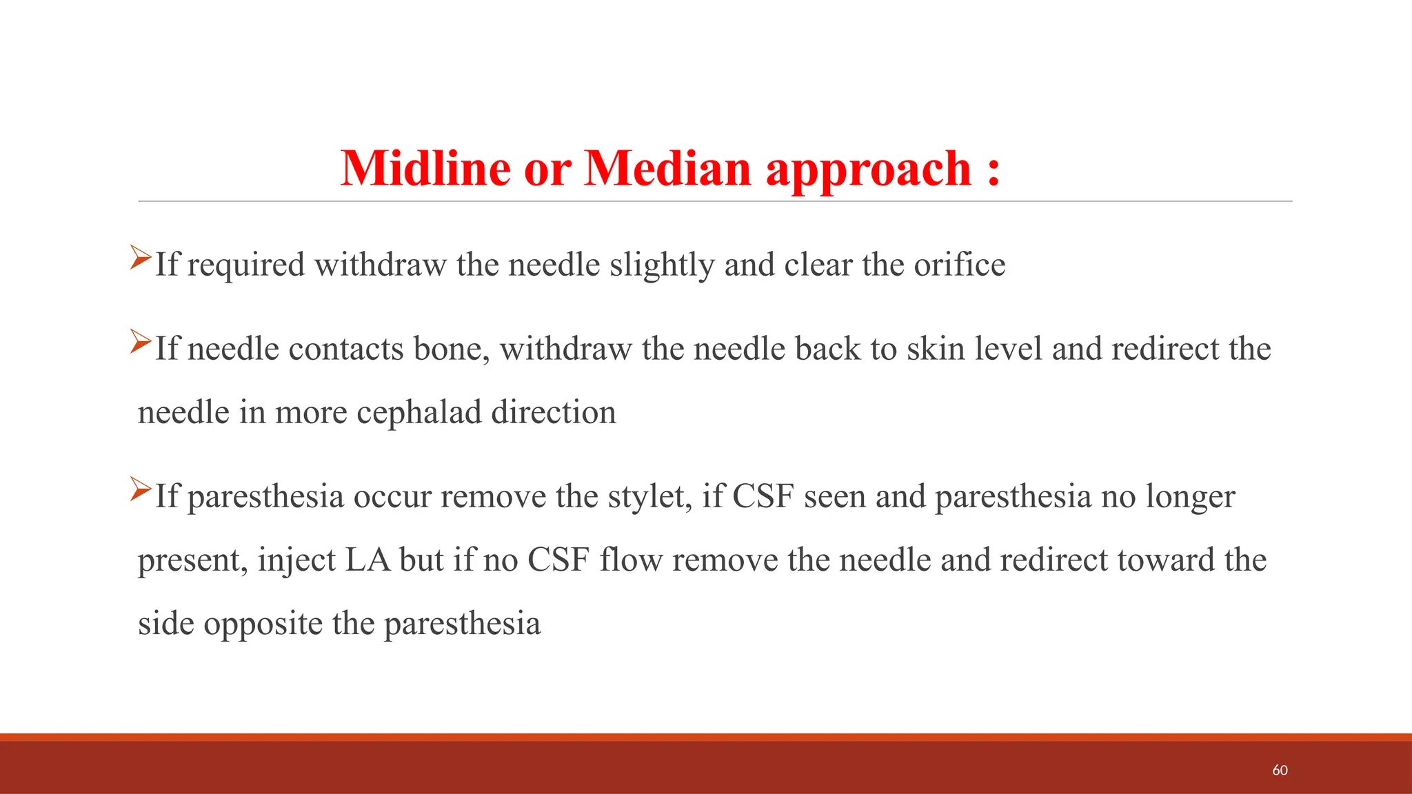 60
Midline or Median approach :
If required withdraw the needle slightly and clear the orifice
If needle contacts bone, withdraw the needle back to skin level and redirect the
needle in more cephalad direction
If paresthesia occur remove the stylet, if CSF seen and paresthesia no longer
present, inject LA but if no CSF flow remove the needle and redirect toward the
side opposite the paresthesia
 