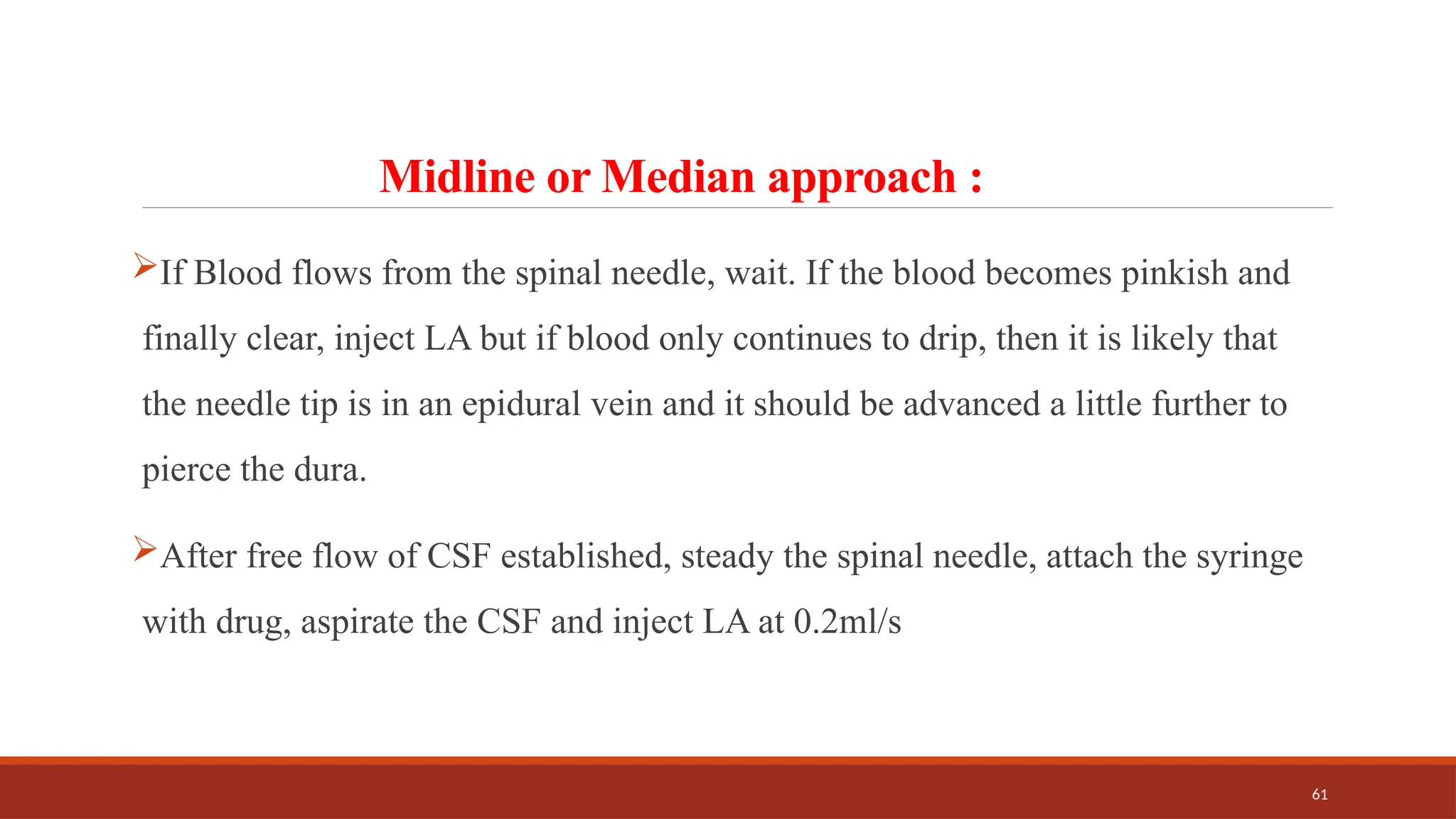 61
Midline or Median approach :
If Blood flows from the spinal needle, wait. If the blood becomes pinkish and
finally clear, inject LA but if blood only continues to drip, then it is likely that
the needle tip is in an epidural vein and it should be advanced a little further to
pierce the dura.
After free flow of CSF established, steady the spinal needle, attach the syringe
with drug, aspirate the CSF and inject LA at 0.2ml/s
 