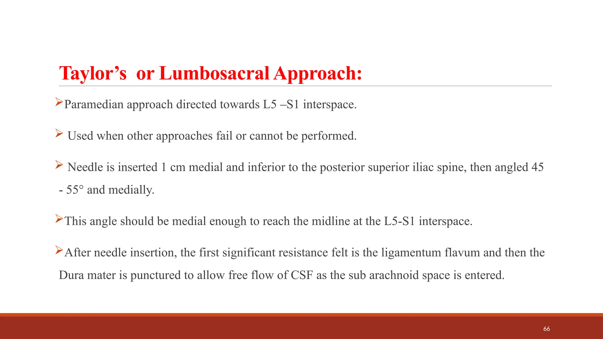 66
Taylor’s or Lumbosacral Approach:
Paramedian approach directed towards L5 –S1 interspace.
 Used when other approaches fail or cannot be performed.
 Needle is inserted 1 cm medial and inferior to the posterior superior iliac spine, then angled 45
- 55° and medially.
This angle should be medial enough to reach the midline at the L5-S1 interspace.
After needle insertion, the first significant resistance felt is the ligamentum flavum and then the
Dura mater is punctured to allow free flow of CSF as the sub arachnoid space is entered.
 