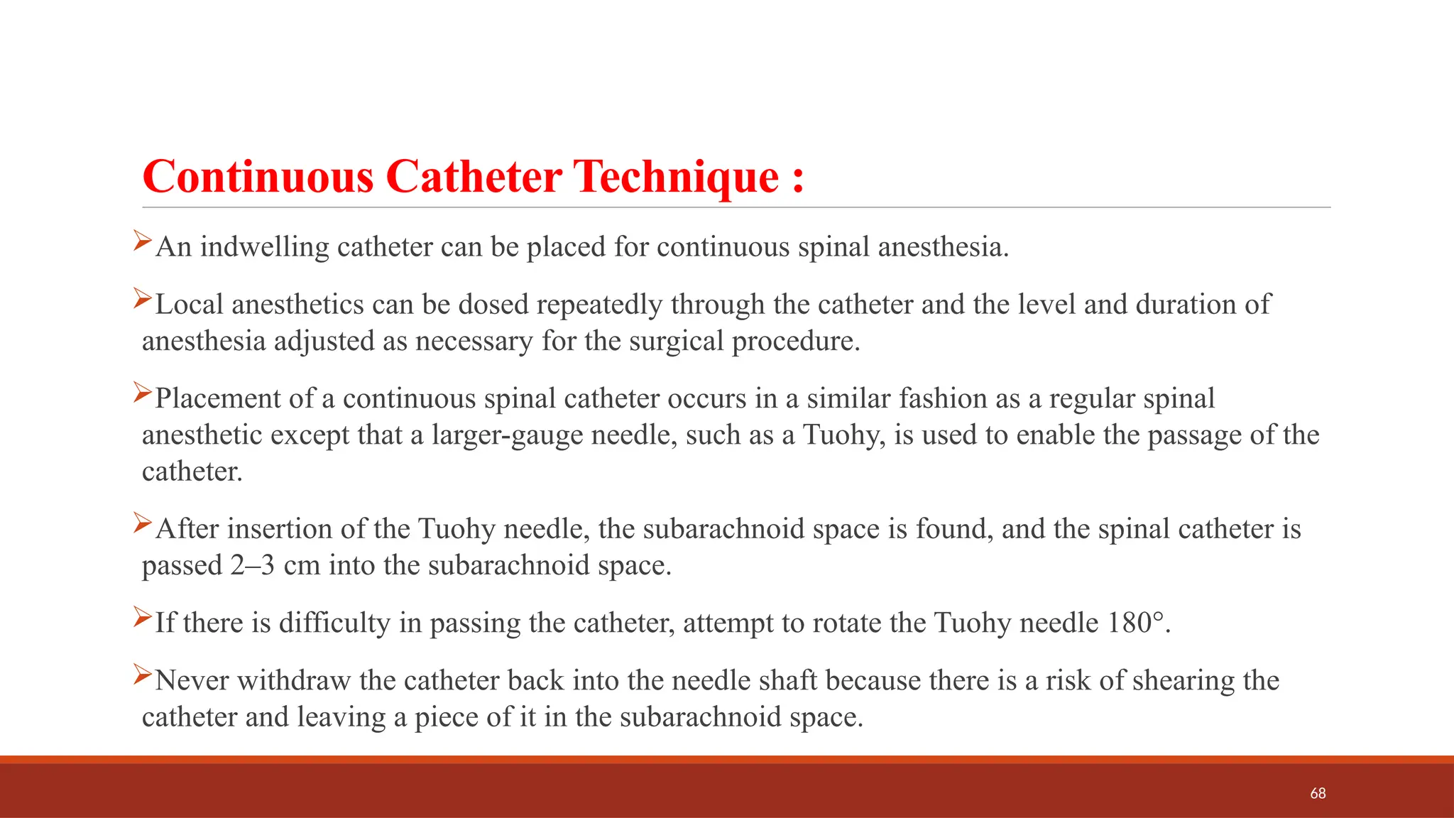 68
Continuous Catheter Technique :
An indwelling catheter can be placed for continuous spinal anesthesia.
Local anesthetics can be dosed repeatedly through the catheter and the level and duration of
anesthesia adjusted as necessary for the surgical procedure.
Placement of a continuous spinal catheter occurs in a similar fashion as a regular spinal
anesthetic except that a larger-gauge needle, such as a Tuohy, is used to enable the passage of the
catheter.
After insertion of the Tuohy needle, the subarachnoid space is found, and the spinal catheter is
passed 2–3 cm into the subarachnoid space.
If there is difficulty in passing the catheter, attempt to rotate the Tuohy needle 180°.
Never withdraw the catheter back into the needle shaft because there is a risk of shearing the
catheter and leaving a piece of it in the subarachnoid space.
 