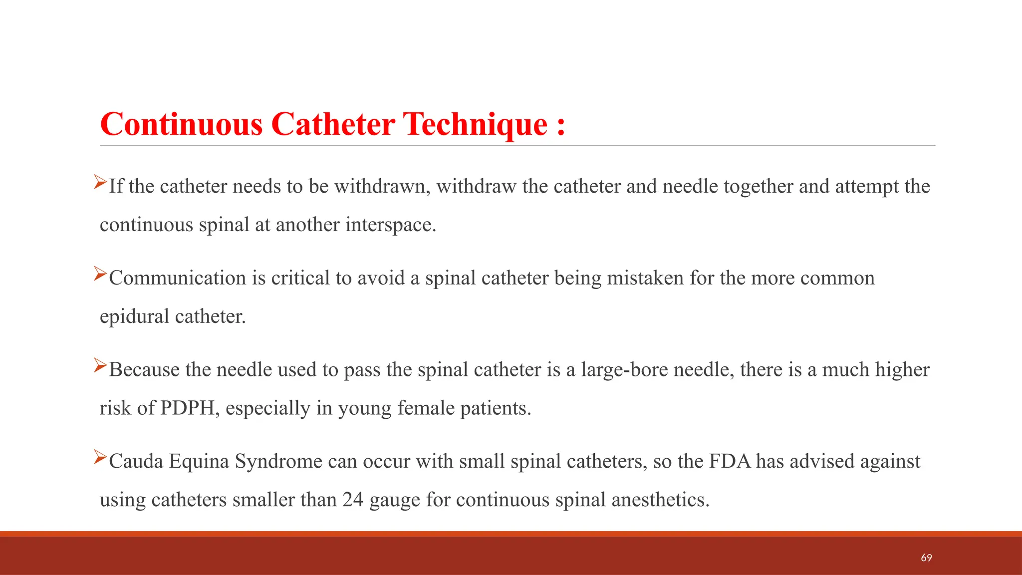 69
Continuous Catheter Technique :
If the catheter needs to be withdrawn, withdraw the catheter and needle together and attempt the
continuous spinal at another interspace.
Communication is critical to avoid a spinal catheter being mistaken for the more common
epidural catheter.
Because the needle used to pass the spinal catheter is a large-bore needle, there is a much higher
risk of PDPH, especially in young female patients.
Cauda Equina Syndrome can occur with small spinal catheters, so the FDA has advised against
using catheters smaller than 24 gauge for continuous spinal anesthetics.
 