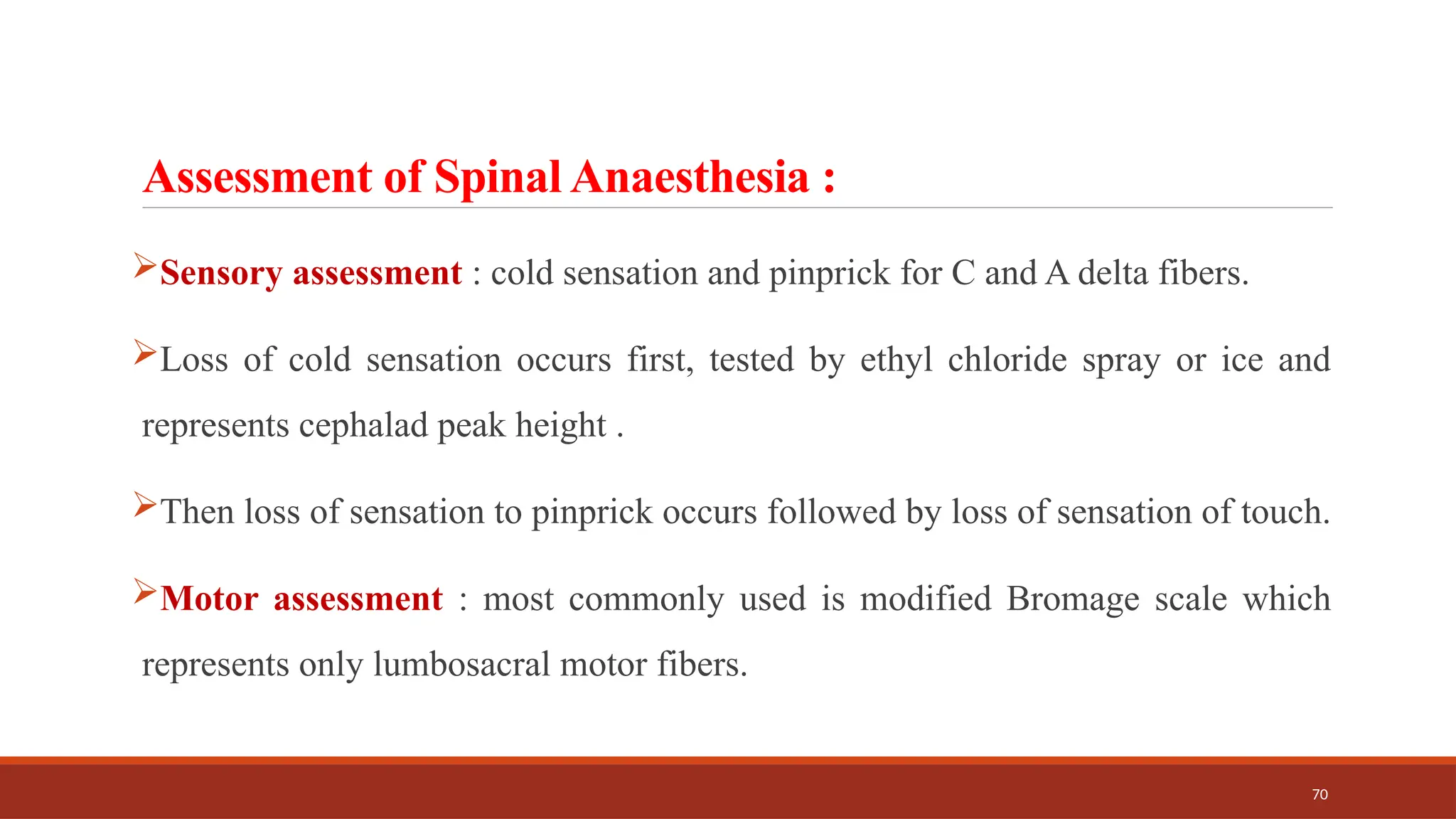70
Assessment of Spinal Anaesthesia :
Sensory assessment : cold sensation and pinprick for C and A delta fibers.
Loss of cold sensation occurs first, tested by ethyl chloride spray or ice and
represents cephalad peak height .
Then loss of sensation to pinprick occurs followed by loss of sensation of touch.
Motor assessment : most commonly used is modified Bromage scale which
represents only lumbosacral motor fibers.
 