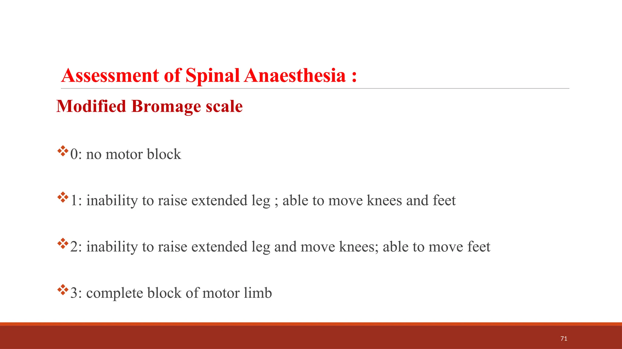71
Assessment of Spinal Anaesthesia :
Modified Bromage scale
0: no motor block
1: inability to raise extended leg ; able to move knees and feet
2: inability to raise extended leg and move knees; able to move feet
3: complete block of motor limb
 