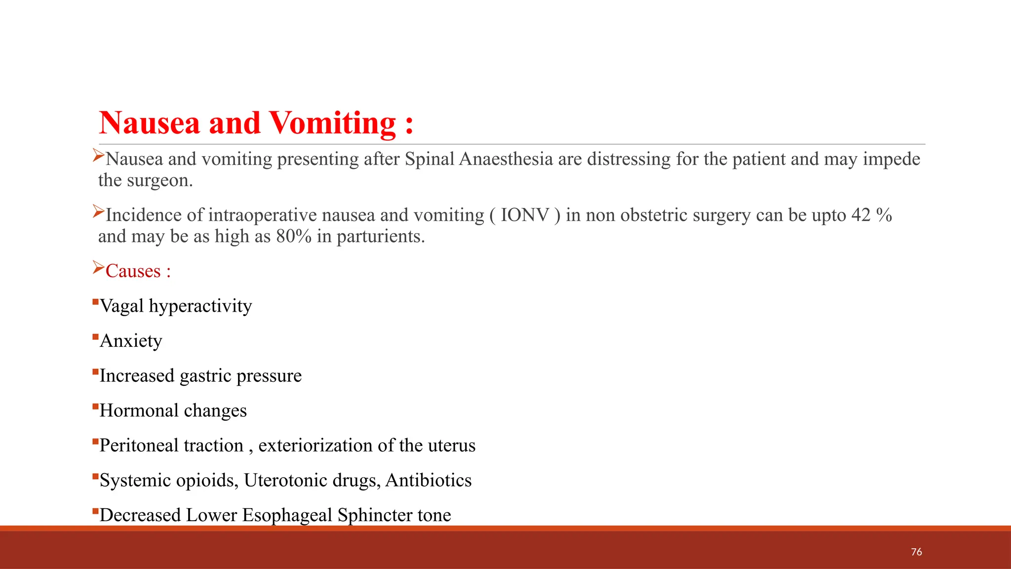 76
Nausea and Vomiting :
Nausea and vomiting presenting after Spinal Anaesthesia are distressing for the patient and may impede
the surgeon.
Incidence of intraoperative nausea and vomiting ( IONV ) in non obstetric surgery can be upto 42 %
and may be as high as 80% in parturients.
Causes :
Vagal hyperactivity
Anxiety
Increased gastric pressure
Hormonal changes
Peritoneal traction , exteriorization of the uterus
Systemic opioids, Uterotonic drugs, Antibiotics
Decreased Lower Esophageal Sphincter tone
 