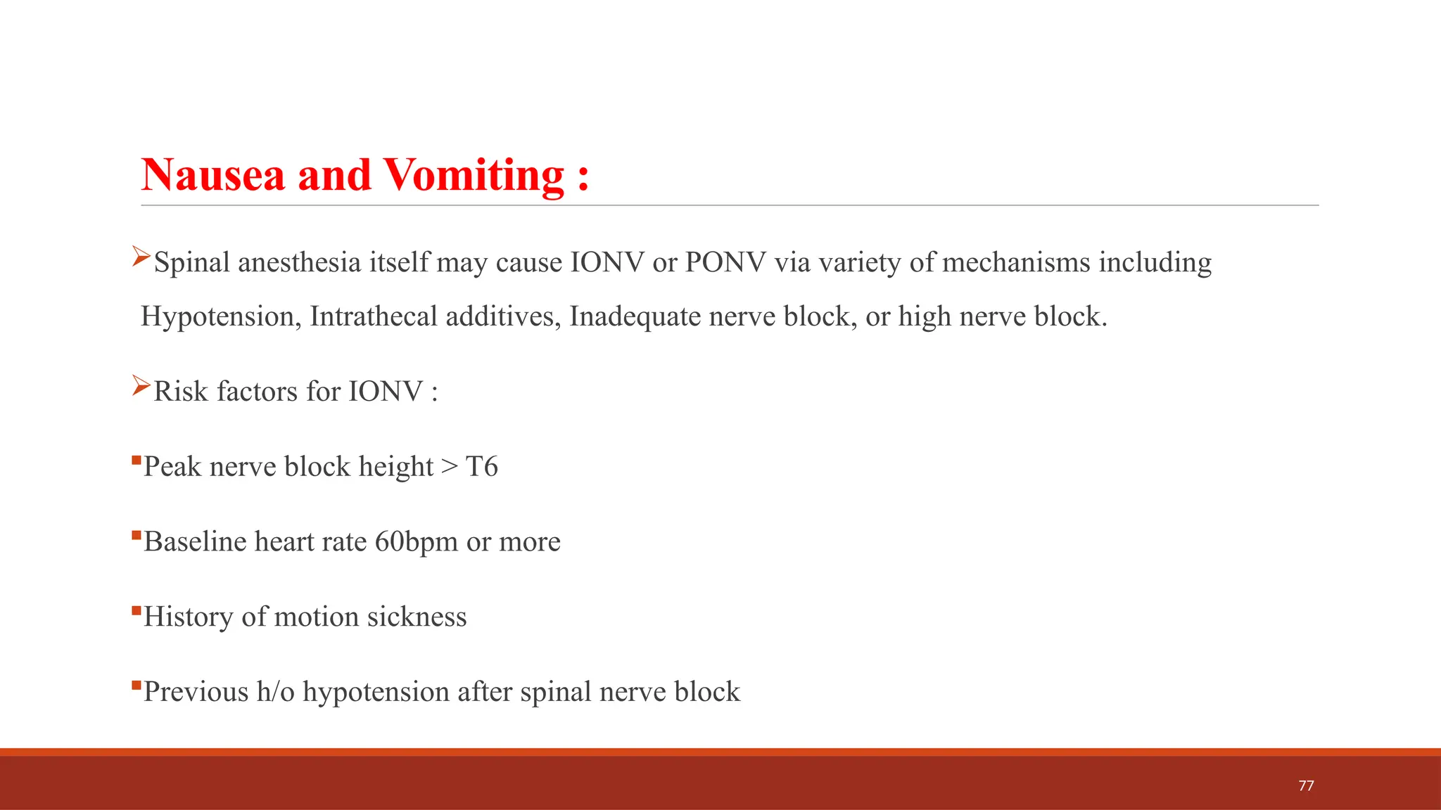 77
Nausea and Vomiting :
Spinal anesthesia itself may cause IONV or PONV via variety of mechanisms including
Hypotension, Intrathecal additives, Inadequate nerve block, or high nerve block.
Risk factors for IONV :
Peak nerve block height > T6
Baseline heart rate 60bpm or more
History of motion sickness
Previous h/o hypotension after spinal nerve block
 