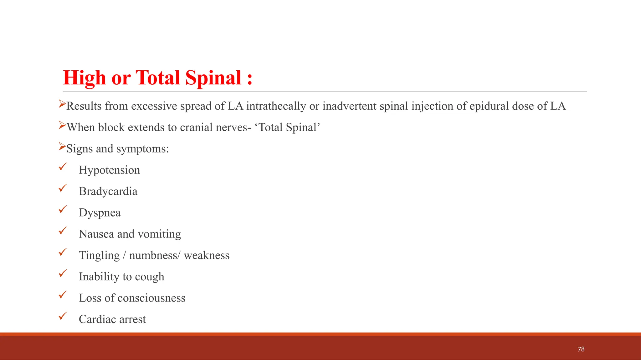 78
High or Total Spinal :
Results from excessive spread of LA intrathecally or inadvertent spinal injection of epidural dose of LA
When block extends to cranial nerves- ‘Total Spinal’
Signs and symptoms:
 Hypotension
 Bradycardia
 Dyspnea
 Nausea and vomiting
 Tingling / numbness/ weakness
 Inability to cough
 Loss of consciousness
 Cardiac arrest
 