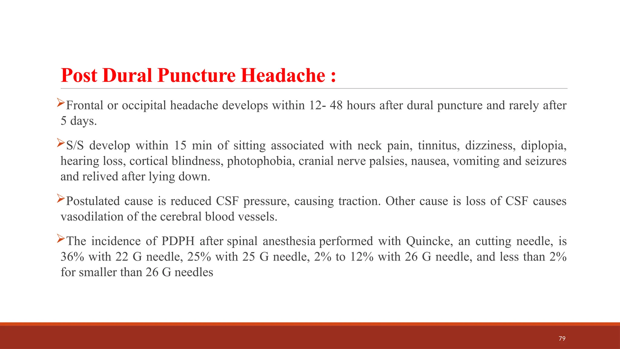 79
Post Dural Puncture Headache :
Frontal or occipital headache develops within 12- 48 hours after dural puncture and rarely after
5 days.
S/S develop within 15 min of sitting associated with neck pain, tinnitus, dizziness, diplopia,
hearing loss, cortical blindness, photophobia, cranial nerve palsies, nausea, vomiting and seizures
and relived after lying down.
Postulated cause is reduced CSF pressure, causing traction. Other cause is loss of CSF causes
vasodilation of the cerebral blood vessels.
The incidence of PDPH after spinal anesthesia performed with Quincke, an cutting needle, is
36% with 22 G needle, 25% with 25 G needle, 2% to 12% with 26 G needle, and less than 2%
for smaller than 26 G needles
 