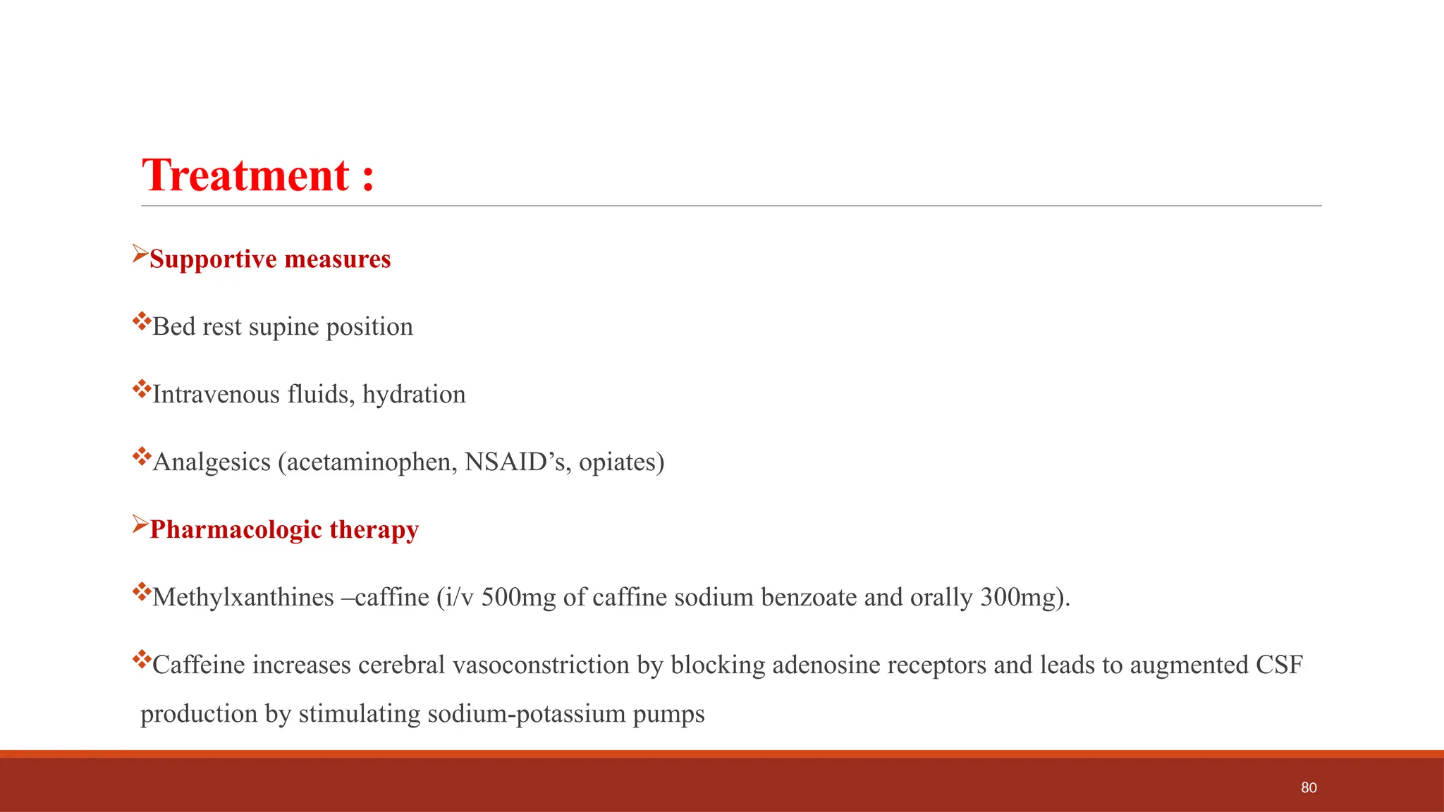 80
Treatment :
Supportive measures
Bed rest supine position
Intravenous fluids, hydration
Analgesics (acetaminophen, NSAID’s, opiates)
Pharmacologic therapy
Methylxanthines –caffine (i/v 500mg of caffine sodium benzoate and orally 300mg).
Caffeine increases cerebral vasoconstriction by blocking adenosine receptors and leads to augmented CSF
production by stimulating sodium-potassium pumps
 