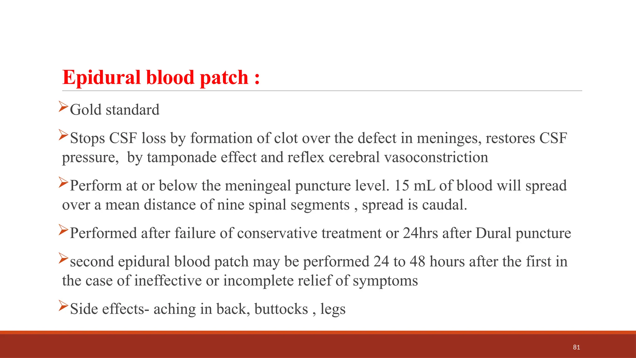 81
Epidural blood patch :
Gold standard
Stops CSF loss by formation of clot over the defect in meninges, restores CSF
pressure, by tamponade effect and reflex cerebral vasoconstriction
Perform at or below the meningeal puncture level. 15 mL of blood will spread
over a mean distance of nine spinal segments , spread is caudal.
Performed after failure of conservative treatment or 24hrs after Dural puncture
second epidural blood patch may be performed 24 to 48 hours after the first in
the case of ineffective or incomplete relief of symptoms
Side effects- aching in back, buttocks , legs
 