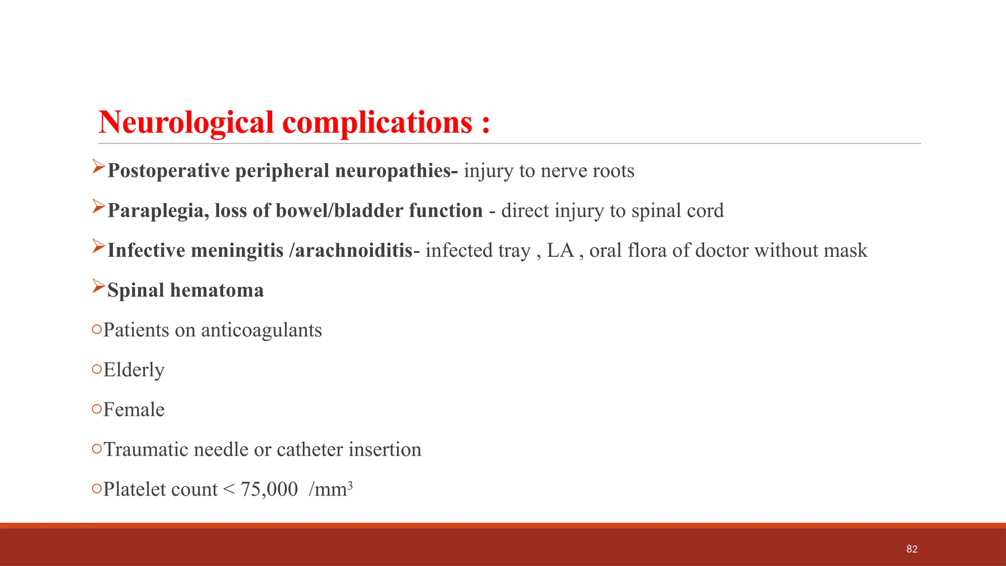 82
Neurological complications :
Postoperative peripheral neuropathies- injury to nerve roots
Paraplegia, loss of bowel/bladder function - direct injury to spinal cord
Infective meningitis /arachnoiditis- infected tray , LA , oral flora of doctor without mask
Spinal hematoma
oPatients on anticoagulants
oElderly
oFemale
oTraumatic needle or catheter insertion
oPlatelet count < 75,000 /mm3
 