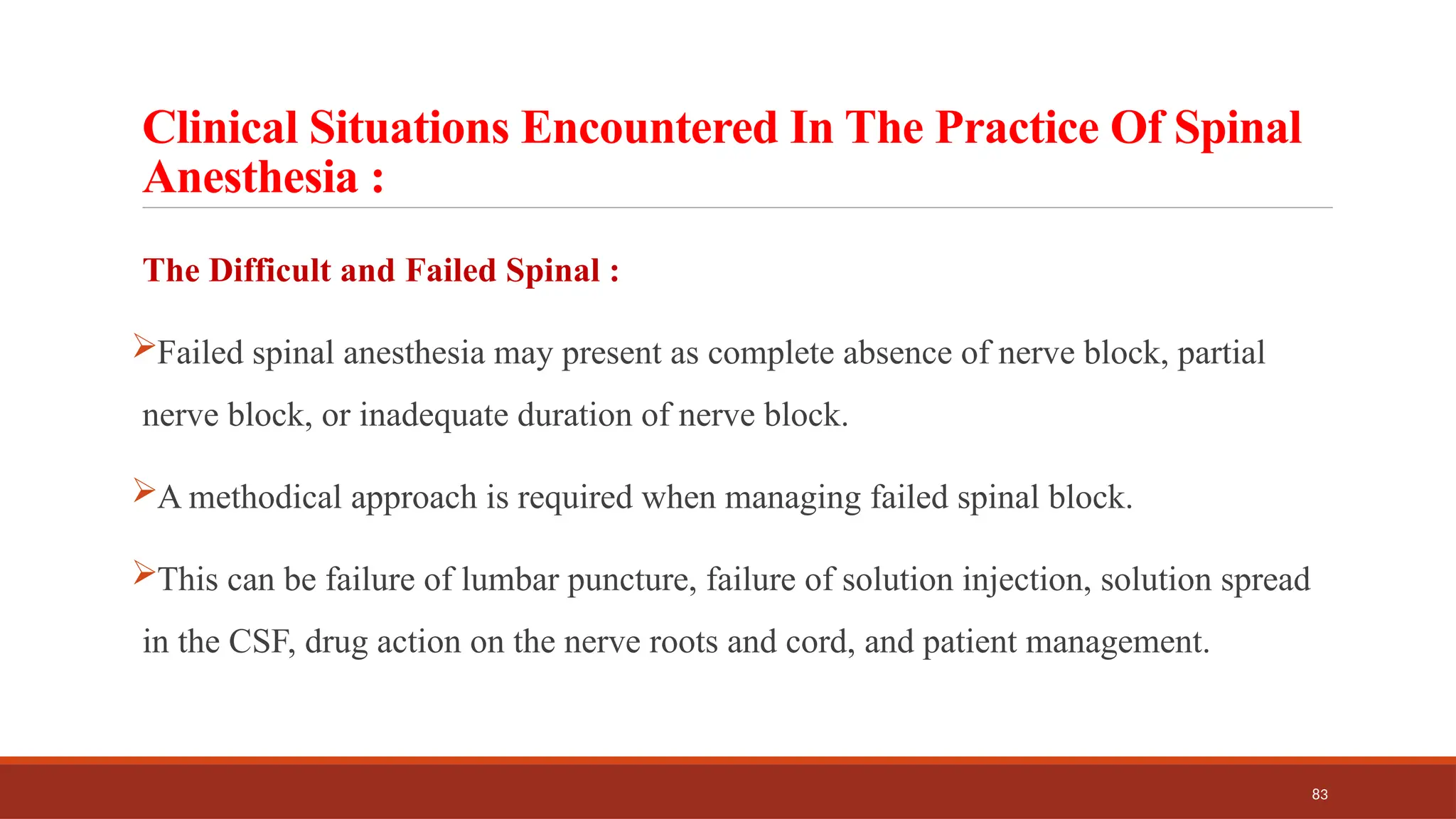 83
Clinical Situations Encountered In The Practice Of Spinal
Anesthesia :
The Difficult and Failed Spinal :
Failed spinal anesthesia may present as complete absence of nerve block, partial
nerve block, or inadequate duration of nerve block.
A methodical approach is required when managing failed spinal block.
This can be failure of lumbar puncture, failure of solution injection, solution spread
in the CSF, drug action on the nerve roots and cord, and patient management.
 