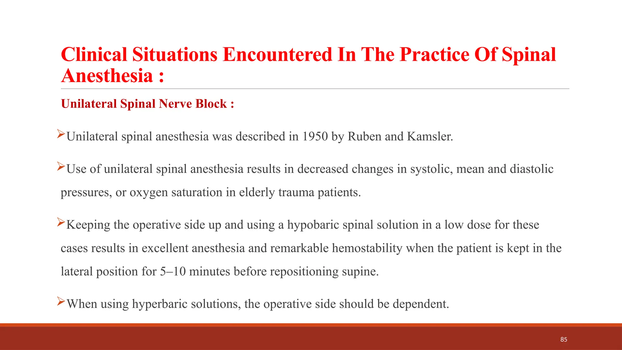 85
Clinical Situations Encountered In The Practice Of Spinal
Anesthesia :
Unilateral Spinal Nerve Block :
Unilateral spinal anesthesia was described in 1950 by Ruben and Kamsler.
Use of unilateral spinal anesthesia results in decreased changes in systolic, mean and diastolic
pressures, or oxygen saturation in elderly trauma patients.
Keeping the operative side up and using a hypobaric spinal solution in a low dose for these
cases results in excellent anesthesia and remarkable hemostability when the patient is kept in the
lateral position for 5–10 minutes before repositioning supine.
When using hyperbaric solutions, the operative side should be dependent.
 